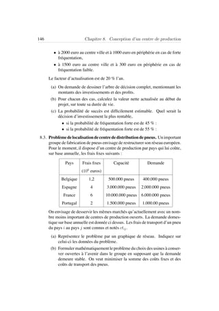 146 Chapitre 8. Conception d’un centre de production
• `a 2000 euro au centre ville et `a 1000 euro en p´eriph´erie en cas de forte
fr´equentation,
• `a 1500 euro au centre ville et `a 300 euro en p´eriph´erie en cas de
fr´equentation faible.
Le facteur d’actualisation est de 20 % l’an.
(a) On demande de dessiner l’arbre de d´ecision complet, mentionnant les
montants des investissements et des proﬁts.
(b) Pour chacun des cas, calculez la valeur nette actualis´ee au d´ebut du
projet, sur toute sa dur´ee de vie.
(c) La probabilit´e de succ`es est difﬁcilement estimable. Quel serait la
d´ecision d’investissement la plus rentable,
• si la probabilit´e de fr´equentation forte est de 45 % :
• si la probabilit´e de fr´equentation forte est de 55 % :
8.3. Probl`emedelocalisationdecentrededistributiondepneus. Unimportant
groupe de fabrication de pneus envisage de restructurer son r´eseau europ´een.
Pour le moment, il dispose d’un centre de production par pays qui lui coˆute,
sur base annuelle, les frais ﬁxes suivants :
Pays Frais ﬁxes Capacit´e Demande
(106
euros)
Belgique 1,2 500.000 pneus 400.000 pneus
Espagne 4 3.000.000 pneus 2.000.000 pneus
France 6 10.000.000 pneus 6.000.000 pneus
Portugal 2 1.500.000 pneus 1.000.00 pneus
On envisage de desservir les mˆemes march´es qu’actuellement avec un nom-
bre moins important de centres de production ouverts. La demande domes-
tique sur base annuelle est donn´ee ci dessus. Les frais de transport d’un pneu
du pays i au pays j sont connus et not´es ctij.
(a) Repr´esentez le probl`eme par un graphique de r´eseau. Indiquez sur
celui-ci les donn´ees du probl`eme.
(b) Formuler math´ematiquement le probl`eme du choix des usines `a conser-
ver ouvertes `a l’avenir dans le groupe en supposant que la demande
demeure stable. On veut minimiser la somme des coˆuts ﬁxes et des
coˆuts de transport des pneus.
 