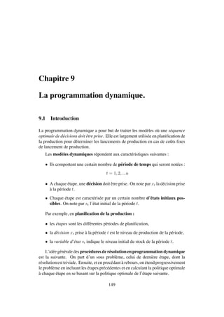 Chapitre 9
La programmation dynamique.
9.1 Introduction
La programmation dynamique a pour but de traiter les mod`eles o`u une s´equence
optimale de d´ecisions doit ˆetre prise. Elle est largement utilis´ee en planiﬁcation de
la production pour d´eterminer les lancements de production en cas de coˆuts ﬁxes
de lancement de production.
Les mod`eles dynamiques r´epondent aux caract´eristiques suivantes :
• Ils comportent une certain nombre de p´eriode de temps qui seront not´ees :
t = 1, 2, ...n
• A chaque ´etape, une d´ecision doit ˆetre prise. On note par xt la d´ecision prise
`a la p´eriode t.
• Chaque ´etape est caract´eris´ee par un certain nombre d’´etats initiaux pos-
sibles. On note par st l’´etat initial de la p´eriode t.
Par exemple, en planiﬁcation de la production :
• les ´etapes sont les diff´erentes p´eriodes de planiﬁcation,
• la d´ecision xt prise `a la p´eriode t est le niveau de production de la p´eriode,
• la variable d’´etat st indique le niveau initial du stock de la p´eriode t.
L’id´ee g´en´erale des proc´edures de r´esolution en programmation dynamique
est la suivante. On part d’un sous probl`eme, celui de derni`ere ´etape, dont la
r´esolution est triviale. Ensuite, et en proc´edant `a rebours, on ´etend progressivement
le probl`eme en incluant les ´etapes pr´ec´edentes et en calculant la politique optimale
`a chaque ´etape en se basant sur la politique optimale de l’´etape suivante.
149
 