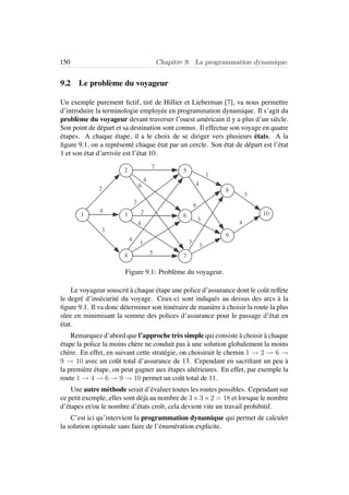 150 Chapitre 9. La programmation dynamique.
9.2 Le probl`eme du voyageur
Un exemple purement ﬁctif, tir´e de Hillier et Lieberman [7], va nous permettre
d’introduire la terminologie employ´ee en programmation dynamique. Il s’agit du
probl`eme du voyageur devant traverser l’ouest am´ericain il y a plus d’un si`ecle.
Son point de d´epart et sa destination sont connus. Il effectue son voyage en quatre
´etapes. A chaque ´etape, il a le choix de se diriger vers plusieurs ´etats. A la
ﬁgure 9.1, on a repr´esent´e chaque ´etat par un cercle. Son ´etat de d´epart est l’´etat
1 et son ´etat d’arriv´ee est l’´etat 10.
1
2
3
4
5
6
7
8
9
10
1
2
4
3
7
6
4
4
4
3
2
5
1
4
6
3
3
3
3
4
Figure 9.1: Probl`eme du voyageur.
Le voyageur souscrit `a chaque ´etape une police d’assurance dont le coˆut reﬂ`ete
le degr´e d’ins´ecurit´e du voyage. Ceux-ci sont indiqu´es au dessus des arcs `a la
ﬁgure 9.1. Il va donc d´eterminer son itin´eraire de mani`ere `a choisir la route la plus
sˆure en minimisant la somme des polices d’assurance pour le passage d’´etat en
´etat.
Remarquez d’abord que l’approche tr`es simple qui consiste `a choisir `a chaque
´etape la police la moins ch`ere ne conduit pas `a une solution globalement la moins
ch`ere. En effet, en suivant cette strat´egie, on choisirait le chemin 1 → 2 → 6 →
9 → 10 avec un coˆut total d’assurance de 13. Cependant en sacriﬁant un peu `a
la premi`ere ´etape, on peut gagner aux ´etapes ult´erieures. En effet, par exemple la
route 1 → 4 → 6 → 9 → 10 permet un coˆut total de 11.
Une autre m´ethode serait d’´evaluer toutes les routes possibles. Cependant sur
ce petit exemple, elles sont d´ej`a au nombre de 3×3×2 = 18 et lorsque le nombre
d’´etapes et/ou le nombre d’´etats croˆıt, cela devient vite un travail prohibitif.
C’est ici qu’intervient la programmation dynamique qui permet de calculer
la solution optimale sans faire de l’´enum´eration explicite.
 