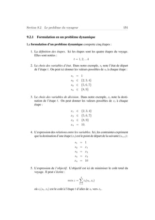 Section 9.2. Le probl`eme du voyageur 151
9.2.1 Formulation en un probl`eme dynamique
La formulation d’un probl`eme dynamique comporte cinq ´etapes :
1. La d´eﬁnition des ´etapes. Ici les ´etapes sont les quatre ´etapes du voyage.
Elles sont not´ees :
t = 1, 2, ...4
2. Le choix des variables d’´etat. Dans notre exemple, st note l’´etat de d´epart
de l’´etape t. On peut ici donner les valeurs possibles de st `a chaque ´etape :
s1 = 1
s2 ∈ {2, 3, 4}
s3 ∈ {5, 6, 7}
s4 ∈ {8, 9}
3. Le choix des variables de d´ecision. Dans notre exemple, xt note la desti-
nation de l’´etape t. On peut donner les valeurs possibles de xt `a chaque
´etape :
x1 ∈ {2, 3, 4}
x2 ∈ {5, 6, 7}
x3 ∈ {8, 9}
x4 = 10.
4. L’expression des relations entre les variables. Ici, les contraintes expriment
que la destination d’une ´etape (xt) est le point de d´epart de la suivante (st+1) :
s1 = 1
s2 = x1
s3 = x2
s4 = x3
x4 = 10
5. L’expression de l’objectif. L’objectif est ici de minimiser le coˆut total du
voyage. Il peut s’´ecrire :
min z =
4
t=1
ct(st, xt)
o`u ct(st, xt) est le coˆut `a l’´etape t d’aller de st vers xt.
 