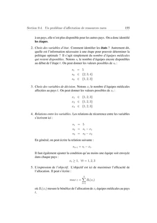Section 9.4. Un probl`eme d’aﬀectation de ressources rares 155
`a un pays, elle n’est plus disponible pour les autres pays. On a donc identiﬁ´e
les ´etapes.
2. Choix des variables d’´etat. Comment identiﬁer les ´etats ? Autrement dit,
quelle est l’information n´ecessaire `a une ´etape pour pouvoir d´eterminer la
politique optimale ? Il s’agit simplement du nombre d’´equipes m´edicales
qui restent disponibles. Notons st le nombre d’´equipes encore disponibles
au d´ebut de l’´etape t. On peut donner les valeurs possibles de st :
s1 = 5
s2 ∈ {2, 3, 4}
s3 ∈ {1, 2, 3}
3. Choix des variables de d´ecision. Notons xt le nombre d’´equipes m´edicales
affect´ees au pays t. On peut donner les valeurs possibles de xt :
x1 ∈ {1, 2, 3}
x2 ∈ {1, 2, 3}
x3 ∈ {1, 2, 3}
4. Relations entre les variables. Les relations de r´ecurrence entre les variables
s’´ecrivent ici :
s1 = 5
s2 = s1 − x1
s3 = s2 − x2
En g´en´eral, on peut ´ecrire la relation suivante :
st+1 = st − xt.
Il faut ´egalement ajouter la condition qu’au moins une ´equipe soit envoy´ee
dans chaque pays :
xt ≥ 1, ∀t = 1, 2, 3
5. L’expression de l’objectif. L’objectif est ici de maximiser l’efﬁcacit´e de
l’allocation. Il peut s’´ecrire :
max z =
3
t=1
Bt(xt)
o`u Bt(xt) mesure le b´en´eﬁce de l’allocation de xt ´equipes m´edicales au pays
t.
 
