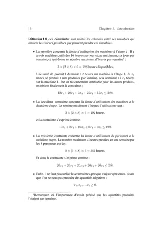 16 Chapitre 1. Introduction
D´eﬁnition 1.8 Les contraintes sont toutes les relations entre les variables qui
limitent les valeurs possibles que peuvent prendre ces variables.
• La premi`ere concerne la limite d’utilisation des machines `a l’´etape 1. Il y
a trois machines, utilis´ees 16 heures par jour et, au maximum, six jours par
semaine, ce qui donne un nombre maximum d’heures par semaine1
:
3 × (2 × 8) × 6 = 288 heures disponibles.
Une unit´e de produit 1 demande 12 heures sur machine `a l’´etape 1. Si x1
unit´es de produit 1 sont produites par semaine, cela demande 12 x1 heures
sur la machine 1. Par un raisonnement semblable pour les autres produits,
on obtient ﬁnalement la contrainte :
12x1 + 20x2 + 0x3 + 25x4 + 15x5 ≤ 288.
• La deuxi`eme contrainte concerne la limite d’utilisation des machines `a la
deuxi`eme ´etape. Le nombre maximum d’heures d’utilisation vaut :
2 × (2 × 8) × 6 = 192 heures,
et la contrainte s’exprime comme :
10x1 + 8x2 + 16x3 + 0x4 + 0x5 ≤ 192.
• La troisi`eme contrainte concerne la limite d’utilisation du personnel `a la
troisi`eme ´etape. Le nombre maximum d’heures prest´ees en une semaine par
les 8 personnes est de :
8 × (1 × 8) × 6 = 384 heures.
Et donc la contrainte s’exprime comme :
20x1 + 20x2 + 20x3 + 20x4 + 20x5 ≤ 384.
• Enﬁn, il ne faut pas oublier les contraintes, presque toujours pr´esentes, disant
que l’on ne peut pas produire des quantit´es n´egatives :
x1, x2, . . .x5 ≥ 0.
1
Remarquez ici l’importance d’avoir pr´ecis´e que les quantit´es produites
l’´etaient par semaine.
 