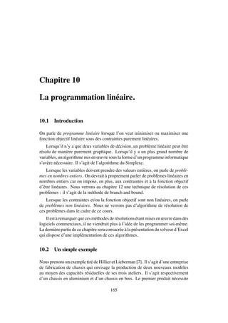 Chapitre 10
La programmation lin´eaire.
10.1 Introduction
On parle de programme lin´eaire lorsque l’on veut minimiser ou maximiser une
fonction objectif lin´eaire sous des contraintes purement lin´eaires.
Lorsqu’il n’y a que deux variables de d´ecision, un probl`eme lin´eaire peut ˆetre
r´esolu de mani`ere purement graphique. Lorsqu’il y a un plus grand nombre de
variables, un algorithme mis en œuvre sous la forme d’un programme informatique
s’av`ere n´ecessaire. Il s’agit de l’algorithme du Simplexe.
Lorsque les variables doivent prendre des valeurs enti`eres, on parle de probl`e-
mes en nombres entiers. On devrait `a proprement parler de probl`emes lin´eaires en
nombres entiers car on impose, en plus, aux contraintes et `a la fonction objectif
d’ˆetre lin´eaires. Nous verrons au chapitre 12 une technique de r´esolution de ces
probl`emes : il s’agit de la m´ethode de branch and bound.
Lorsque les contraintes et/ou la fonction objectif sont non lin´eaires, on parle
de probl`emes non lin´eaires. Nous ne verrons pas d’algorithme de r´esolution de
ces probl`emes dans le cadre de ce cours.
Ilest `aremarquerquecesm´ethodesder´esolutions ´etantmisesenœuvredansdes
logiciels commerciaux, il ne viendrait plus `a l’id´ee de les programmer soi-mˆeme.
La derni`ere partie de ce chapitre sera consacr´ee `a la pr´esentation du solveur d’Excel
qui dispose d’une impl´ementation de ces algorithmes.
10.2 Un simple exemple
Nous prenons un exemple tir´e de Hillier et Lieberman [7]. Il s’agit d’une entreprise
de fabrication de chassis qui envisage la production de deux nouveaux mod`eles
au moyen des capacit´es r´esiduelles de ses trois ateliers. Il s’agit respectivement
d’un chassis en aluminium et d’un chassis en bois. Le premier produit n´ecessite
165
 