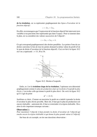 168 Chapitre 10. La programmation lin´eaire.
de la r´esolution, on va repr´esenter graphiquement des lignes d’isovaleur de la
fonction objectif :
z = 3x1 + 5x2.
En effet, on remarquera que l’expression de la fonction objectif fait intervenir trois
variables et ne peut donc ˆetre repr´esent´ee que dans l’espace. Pour se ramener dans
le plan, on va consid´erer des valeurs successives de l’objectif :
z = 3x1 + 5x2 = k.
Ce qui correspond graphiquement `a des droites parall`eles. Les points d’une de ces
droites sont donc le lieu de tous les points donnant la mˆeme valeur du proﬁt (d’o`u
le nom de droite d’isovaleur de la fonction objectif). Ceci est fait `a la ﬁgure 10.2
o`u l’on a repr´esent´e z = 15, 30 et 36.
9
6
4
2
0 2 6 x1
x2
z = 36
z = 30
z = 15
(2,6)
5 10
Figure 10.2: Droites d’isoproﬁt.
Enﬁn, et c’est la troisi`eme ´etape de la r´esolution, l’optimum sera d´etermin´e
graphiquement comme le plan de production situ´e sur la droite d’isoproﬁt la plus
´elev´ee, c’est-`a-dire celle qui donne le proﬁt le plus ´elev´e. On voit `a la ﬁgure 10.2
qu’il s’agit du point
x∗
= (2, 6).
Justiﬁons ce choix. Comme on maximise le proﬁt on a int´erˆet `a prendre la droite
d’isovaleur la plus ´elev´ee possible. Bien sˆur, il faut que le plan de production soit
encore r´ealisable : autrement dit, il faut se restreindre `a la r´egion r´ealisable. On a
alors la tr`es important remarque suivante :
Observation 1 :
Pour maximiser l’objectif, il faut prendre la droite d’isovaleur de l’objectif qui
touche encore la r´egion r´ealisable et qui donne la plus grande valeur `a l’objectif.
Sur base de cet exemple, on tire une deuxi`eme observation :
 