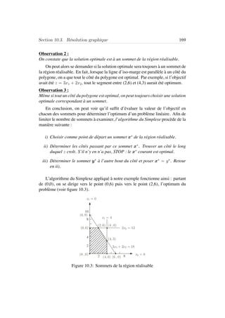 Section 10.3. R´esolution graphique 169
Observation 2 :
On constate que la solution optimale est `a un sommet de la r´egion r´ealisable.
On peut alors se demander si la solution optimale sera toujours `a un sommet de
la r´egion r´ealisable. En fait, lorsque la ligne d’iso-marge est parall`ele `a un cˆot´e du
polygone, on a que tout le cˆot´e du polygone est optimal. Par exemple, si l’objectif
avait ´et´e z = 3x1 + 2x2, tout le segment entre (2,6) et (4,3) aurait ´et´e optimum.
Observation 3 :
Mˆeme si tout un cˆot´e du polygone est optimal, on peut toujours choisir une solution
optimale correspondant `a un sommet.
En conclusion, on peut voir qu’il sufﬁt d’´evaluer la valeur de l’objectif en
chacun des sommets pour d´eterminer l’optimum d’un probl`eme lin´eaire. Aﬁn de
limiter le nombre de sommets `a examiner, l’algorithme du Simplexe proc`ede de la
mani`ere suivante :
i) Choisir comme point de d´epart un sommet x∗
de la r´egion r´ealisable.
ii) D´eterminer les cˆot´es passant par ce sommet x∗
. Trouver un cˆot´e le long
duquel z croˆıt. S’il n’y en n’a pas, STOP : le x∗
courant est optimal.
iii) D´eterminer le sommet y∗
`a l’autre bout du cˆot´e et poser x∗
= y∗
. Retour
en ii).
L’algorithme du Simplexe appliqu´e `a notre exemple fonctionne ainsi : partant
de (0,0), on se dirige vers le point (0,6) puis vers le point (2,6), l’optimum du
probl`eme (voir ﬁgure 10.3).
10
8
4
2
2 8
3x1 + 2x2 = 18
x1 = 4
x1 = 0
2x2 = 12
x2 = 0
(0,9)
(0,6)
(2,6)
(4,3)
(4,0)
(0 ,0)
(6 ,0)
(4 ,6)
Figure 10.3: Sommets de la r´egion r´ealisable
 