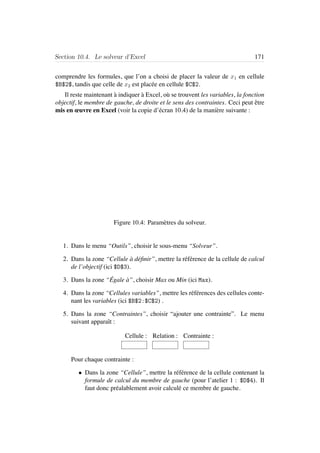 Section 10.4. Le solveur d’Excel 171
comprendre les formules, que l’on a choisi de placer la valeur de x1 en cellule
$B$2$, tandis que celle de x2 est plac´ee en cellule $C$2.
Il reste maintenant `a indiquer `a Excel, o`u se trouvent les variables, la fonction
objectif, le membre de gauche, de droite et le sens des contraintes. Ceci peut ˆetre
mis en œuvre en Excel (voir la copie d’´ecran 10.4) de la mani`ere suivante :
Figure 10.4: Param`etres du solveur.
1. Dans le menu “Outils”, choisir le sous-menu “Solveur”.
2. Dans la zone “Cellule `a d´eﬁnir”, mettre la r´ef´erence de la cellule de calcul
de l’objectif (ici $D$3).
3. Dans la zone “ ´Egale `a”, choisir Max ou Min (ici Max).
4. Dans la zone “Cellules variables”, mettre les r´ef´erences des cellules conte-
nant les variables (ici $B$2:$C$2) .
5. Dans la zone “Contraintes”, choisir “ajouter une contrainte”. Le menu
suivant apparaˆıt :
Cellule : Relation : Contrainte :
Pour chaque contrainte :
• Dans la zone “Cellule”, mettre la r´ef´erence de la cellule contenant la
formule de calcul du membre de gauche (pour l’atelier 1 : $D$4). Il
faut donc pr´ealablement avoir calcul´e ce membre de gauche.
 