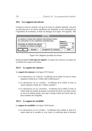 174 Chapitre 10. La programmation lin´eaire.
10.5 Les rapports du solveur
Lorsque le solveur a termin´e, soit qu’il ait trouv´e la solution optimale, soit qu’il
ne parvienne pas `a en trouver (probl`eme non r´ealisable ou non convergence de
l’algorithme de r´esolution), la boˆıte de dialogue de la ﬁgure 10.6 apparaˆıt. Elle
Figure 10.6: Rapports possibles du solveur.
permet de g´en´erer trois types de rapport : le rapport des r´eponses, le rapport de
sensibilit´e et le rapport des limites.
10.5.1 Le rapport des r´eponses
Le rapport des r´eponses (voir ﬁgure 10.7) fournit :
• les informations sur l’objectif : la r´ef´erence de la cellule, le nom, la valeur
originale et ﬁnale de la “cellule cible (`a Maximiser)”;
• les informations sur les variables : la r´ef´erence de la cellule, le nom, la
valeur originale et ﬁnale des “cellules variables”;
• les informations sur les contraintes : la r´ef´erence de la cellule, le nom, la
valeur ﬁnale du membre de gauche, la formule de calcul, son status (active
ou non `a la solution ﬁnale), ainsi que la marge (valeur de l’´ecart entre les
deux membres de l’in´egalit´e).
10.5.2 Le rapport de sensibilit´e
Le rapport de sensibilit´e (voir ﬁgure 10.8) fournit :
• les informations sur les variables : la r´ef´erence de la cellule, le nom et la
valeur ﬁnale de la variable, le coˆut r´eduit, le coefﬁcient dans la fonction
 
