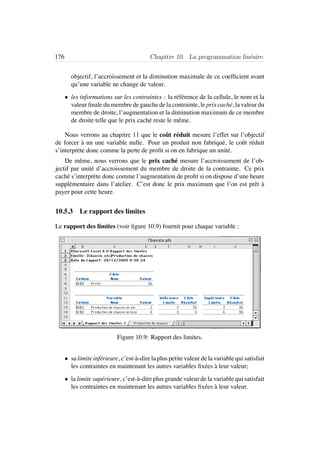 176 Chapitre 10. La programmation lin´eaire.
objectif, l’accroissement et la diminution maximale de ce coefﬁcient avant
qu’une variable ne change de valeur.
• les informations sur les contraintes : la r´ef´erence de la cellule, le nom et la
valeur ﬁnale du membre de gauche de la contrainte, le prix cach´e, la valeur du
membre de droite, l’augmentation et la diminution maximum de ce membre
de droite telle que le prix cach´e reste le mˆeme.
Nous verrons au chapitre 11 que le coˆut r´eduit mesure l’effet sur l’objectif
de forcer `a un une variable nulle. Pour un produit non fabriqu´e, le coˆut r´eduit
s’interpr`ete donc comme la perte de proﬁt si on en fabrique un unit´e.
De mˆeme, nous verrons que le prix cach´e mesure l’accroissement de l’ob-
jectif par unit´e d’accroissement du membre de droite de la contrainte. Ce prix
cach´e s’interpr`ete donc comme l’augmentation de proﬁt si on dispose d’une heure
suppl´ementaire dans l’atelier. C’est donc le prix maximum que l’on est prˆet `a
payer pour cette heure.
10.5.3 Le rapport des limites
Le rapport des limites (voir ﬁgure 10.9) fournit pour chaque variable :
Figure 10.9: Rapport des limites.
• sa limite inf´erieure, c’est-`a-dire la plus petite valeur de la variable qui satisfait
les contraintes en maintenant les autres variables ﬁx´ees `a leur valeur;
• la limite sup´erieure, c’est-`a-dire plus grande valeur de la variable qui satisfait
les contraintes en maintenant les autres variables ﬁx´ees `a leur valeur.
 