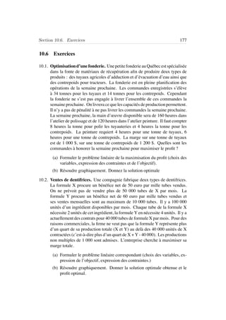 Section 10.6. Exercices 177
10.6 Exercices
10.1. Optimisation d’une fonderie. Une petite fonderie au Qu´ebec est sp´ecialis´ee
dans la fonte de mat´eriaux de r´ecup´eration aﬁn de produire deux types de
produits : des tuyaux agricoles d’adduction et d’´evacuation d’eau ainsi que
des contrepoids pour tracteurs. La fonderie est en pleine planiﬁcation des
op´erations de la semaine prochaine. Les commandes enregistr´ees s’´el`eve
`a 34 tonnes pour les tuyaux et 14 tonnes pour les contrepoids. Cependant
la fonderie ne s’est pas engag´ee `a livrer l’ensemble de ces commandes la
semaine prochaine. On livrera ce que les capacit´es de production permettent.
Il n’y a pas de p´enalit´e `a ne pas livrer les commandes la semaine prochaine.
La semaine prochaine, la main d’œuvre disponible sera de 160 heures dans
l’atelier de polissage et de 120 heures dans l’atelier peinture. Il faut compter
8 heures la tonne pour polir les tuyauteries et 4 heures la tonne pour les
contrepoids. La peinture requiert 4 heures pour une tonne de tuyaux, 6
heures pour une tonne de contrepoids. La marge sur une tonne de tuyaux
est de 1 000 $, sur une tonne de contrepoids de 1 200 $. Quelles sont les
commandes `a honorer la semaine prochaine pour maximiser le proﬁt ?
(a) Formuler le probl`eme lin´eaire de la maximisation du proﬁt (choix des
variables, expression des contraintes et de l’objectif).
(b) R´esoudre graphiquement. Donnez la solution optimale
10.2. Ventes de dentifrices. Une compagnie fabrique deux types de dentifrices.
La formule X procure un b´en´eﬁce net de 50 euro par mille tubes vendus.
On ne pr´evoit pas de vendre plus de 50 000 tubes de X par mois. La
formule Y procure un b´en´eﬁce net de 60 euro par mille tubes vendus et
ses ventes mensuelles sont au maximum de 10 000 tubes. Il y a 100 000
unit´es d’un ingr´edient disponibles par mois. Chaque tube de la formule X
n´ecessite 2 unit´es de cet ingr´edient, la formule Y en n´ecessite 4 unit´es. Il y a
actuellement des contrats pour 40 000 tubes de formule X par mois. Pour des
raisons commerciales, la ﬁrme ne veut pas que la formule Y repr´esente plus
d’un quart de sa production totale (X et Y) au del`a des 40 000 unit´es de X
contract´ees (c’est-`a-dire plus d’un quart de X + Y - 40 000). Les productions
non multiples de 1 000 sont admises. L’entreprise cherche `a maximiser sa
marge totale.
(a) Formuler le probl`eme lin´eaire correspondant (choix des variables, ex-
pression de l’objectif, expression des contraintes.)
(b) R´esoudre graphiquement. Donner la solution optimale obtenue et le
proﬁt optimal.
 