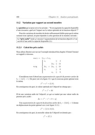 180 Chapitre 11. Analyse postoptimale.
11.2 Variation par rapport au second membre
La question qui se pose est ici la suivante : “Si on augmente la capacit´e disponible
d’une ressource, quel est l’impact sur la valeur optimale de la fonction objectif ?”
Pour des variations de membre de droite sufﬁsamment faibles pour que le mˆeme
sommet reste optimal, on peut r´epondre `a cette question de la mani`ere suivante :
Le “prix cach´e” (not´e y∗
i ) mesure l’augmentation de la fonction objectif si l’on
accroˆıt d’une unit´e la capacit´e disponible (bi).
11.2.1 Calcul des prix cach´es
Nous allons illustrer ceci sur sur l’exemple introductif du chapitre 10 dont l’´enonc´e
est rappel´e ci-dessous.
max z = 3 x1 + 5 x2
s.c.q.



x1 ≤ 4
2x2 ≤ 12
3x1 + 2x2 ≤ 18
x1 ≥ 0
x2 ≥ 0
Consid´erons tout d’abord une augmentation de capacit´e du premier atelier de
b1 = 4 `a b1 = 5. On peut voir `a la ﬁgure 11.1 que le nouveau point optimal reste
le mˆeme
x ∗
= x∗
= (2, 6).
En cons´equence de quoi, la valeur optimale de l’objectif ne change pas :
z ∗
= z∗
= 36
D’o`u une variation nulle de l’objectif, ce qui se traduit par une valeur nulle du
premier prix cach´e :
∆z = z ∗
− z∗
= 0 = y∗
1.
Une augmentation de capacit´e du deuxi`eme atelier de b2 = 12 `a b2 = 13 donne
un d´eplacement du point optimal vers (voir ﬁgure 11.1) :
x ∗
= (5/3, 13/2).
En cons´equence de quoi, la nouvelle valeur de l’objectif est donn´ee par :
z ∗
= 37, 5
 