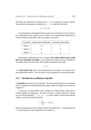 Section 11.3. Variation des coeﬃcients objectifs 183
De mˆeme, une diminution en dessous de b3 = 12 va changer le sommet optimal.
On en d´eduit le domaine de validit´e de y∗
3 = 1 : il s’agit de l’intervalle :
b3 ∈ [12, 24].
Cesinformationssontdonn´eesdanslerapportdesensibilit´edusolveurd’Excel.
Ces informations sont fournies sous la forme d’une augmentation admissible et
d’une diminution admissible. Elle sont reprises ci-dessous :
Contrainte augmentation admissible diminution admissible
Atelier 1 +∞ 2
Atelier 2 6 6
Atelier 3 6 6
Remarquons ﬁnalement que l’on a toujours une valeur nulle du prix cach´e
pour une contrainte non liante. Une contrainte non liante est une contrainte o`u
la variable d’´ecart est non nulle. Par exemple, la premi`ere contrainte
x1 ≤ 4
a un “prix cach´e” nul. Ceci a une interpr´etation ´economique. La ressource n’est
pas enti`erement utilis´ee : il ne sert donc `a rien d’augmenter son stock disponible.
11.3 Variation des coefﬁcients objectifs
La question qui se pose ici est la suivante :“Si on augmente le prix de vente unitaire
ou si l’on diminue le coˆut de production unitaire, quel est l’impact sur la valeur de
l’objectif ?”
A nouveau, on peut pr´edire cette variation de l’objectif pour autant que le
sommet optimal ne change pas. En effet, tant que le sommet optimal ne change
pas, la solution optimale x∗
= (x∗
1, x∗
2, . . .x∗
n) reste la mˆeme. Seul le proﬁt optimal
change. Le nouveau proﬁt vaut donc :
z∗
=
n
j=1
(cj + ∆cj)x∗
j
On en conclut que pour une variation unitaire du coefﬁcient cj, l’augmentation de
z∗
est exactement la valeur optimale de la variable x∗
j .
 