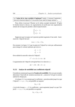 184 Chapitre 11. Analyse postoptimale.
La “valeur de la j`eme variable `a l’optimum” (not´ee x∗
j ) mesure l’augmenta-
tion de la fonction objectif si l’on accroˆıt d’une unit´e la marge unitaire cj.
Nous allons `a nouveau l’illustrer sur le mˆeme exemple introductif. D’apr`es
le r´esultat ´enonc´e ci-dessus, les augmentations de proﬁt pour une augmentation
unitaire de la marge des produits valent respectivement :



x∗
1 = 2,
x∗
2 = 6.
Supposons que la marge sur le premier produit augmente d’une unit´e. Autre-
ment dit, l’objectif devient :
max z = 4x1 + 5x2
On constate `a la ﬁgure 11.3 que la pente de l’objectif ne varie pas sufﬁsamment
pour changer le sommet optimum qui reste en :
x∗
1 = 2
x∗
2 = 6
On en d´eduit la nouvelle valeur de l’objectif :
z∗
= 4 × 2 + 5 × 6 = 38
L’augmentation de l’objectif correspond bien `a la valeur de x∗
1 :
∆z∗
= 38 − 36 = 2 = x∗
1
11.3.1 Analyse de sensibilit´e aux coefﬁcients objectif
Consid´eronsmaintenantlaquestionl’analysedesensibilit´e. Onveut, parexemple,
d´eterminer l’intervalle de variation maximum de c1 autour de 3 tel que le sommet
optimal ne change pas.
A la ﬁgure 11.3, on constate que le coefﬁcient c1 peut descendre jusqu’`a ce que
l’objectif z = c1x1 + 5x2 soit parall`ele au segment
2x2 = 12,
c’est-`a-dire lorsque c1 = 0. Le coefﬁcient c1 peut augmenter jusqu’`a ce que l’ob-
jectif z = c1x1 + 5x2 soit parall`ele au segment
3x1 + 2x2 = 18.
 