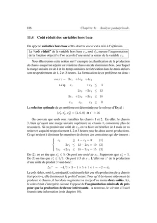 186 Chapitre 11. Analyse postoptimale.
11.4 Coˆut r´eduit des variables hors base
On appelle variables hors base celles dont la valeur est `a z´ero `a l’optimum.
Le “coˆut r´eduit” de la variable hors base xj, not´e dj, mesure l’augmentation
de la fonction objectif si l’on accroˆıt d’une unit´e la valeur de la variable xj.
Nous illustrerons cette notion sur l’ exemple de planiﬁcation de la production
de chassis auquel on adjoint un troisi`eme chassis mixte aluminium bois, pour lequel
la marge unitaire est de 4 et les temps unitaires de fabrication dans les trois ateliers
sont respectivement de 1, 2 et 3 heures. La formulation de ce probl`eme est donc :
max z = 3x1 +5x2 +4x3
s.c.q. x1 +x3 ≤ 4
2x2 +2x3 ≤ 12
3x1 +2x2 +3x3 ≤ 18
x1, x2, x3 ≥ 0
La solution optimale de ce probl`eme est d´etermin´ee par le solveur d’Excel :
(x∗
1, x∗
2, x∗
3) = (2, 6, 0) et z∗
= 36
On constate que seuls sont rentables les chassis 1 et 2. En effet, le chassis
3, bien qu’ayant une marge unitaire sup´erieure au chassis 1, consomme plus de
ressources. Si on produit une unit´e de x3, on va faire un b´en´eﬁce de 4 mais on va
retirer en capacit´e respectivement 1, 2 et 3 heures pour les deux autres productions.
Ce qui revient `a diminuer les membres de droites des contraintes qui deviennent :



x1 ≤ 4 − x3 = 3 (1)
2x2 ≤ 12 − 2x3 = 10 (2)
3x1 +2x2 ≤ 18 − 3x3 = 15 (3)
De (2), on en tire que x∗
2 ≤ 5. On perd une unit´e de x2. Supposons que x∗
2 = 5.
De (3) on tire que x∗
1 ≤ 5/3. On perd 1/3 de x1. L’effet sur z∗
de la production
d’une unit´e du produit 3 vaut donc :
∆z∗
= −1/3 × 3 − 1 × 5 + 1 × 4 = −2 = d3
Lecoˆutr´eduit, not´ed3, estn´egatif, traduisantlefaitquesilaproductiondecechassis
´etait positive, elle diminuerait le proﬁt d’autant. Pour qu’il devienne int´eressant de
produire le chassis, il faut donc augmenter sa marge d’au moins deux unit´es. Ici,
le coˆut r´eduit s’interpr`ete comme l’oppos´e de l’augmentation minimale de prix
pour que la production devienne int´eressante. A nouveau, le solveur d’Excel
fournit cette information (voir chapitre 10).
 