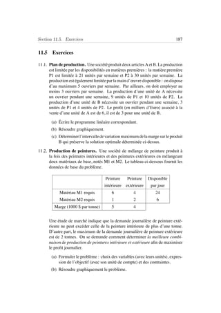 Section 11.5. Exercices 187
11.5 Exercices
11.1. Plan de production. Une soci´et´e produit deux articles A et B. La production
est limit´ee par les disponibilit´es en mati`eres premi`eres : la mati`ere premi`ere
P1 est limit´ee `a 21 unit´es par semaine et P2 `a 30 unit´es par semaine. La
production est ´egalement limit´ee par la main d’œuvre disponible : on dispose
d’au maximum 5 ouvriers par semaine. Par ailleurs, on doit employer au
moins 3 ouvriers par semaine. La production d’une unit´e de A n´ecessite
un ouvrier pendant une semaine, 9 unit´es de P1 et 10 unit´es de P2. La
production d’une unit´e de B n´ecessite un ouvrier pendant une semaine, 3
unit´es de P1 et 4 unit´es de P2. Le proﬁt (en milliers d’Euro) associ´e `a la
vente d’une unit´e de A est de 6, il est de 3 pour une unit´e de B.
(a) ´Ecrire le programme lin´eaire correspondant.
(b) R´esoudre graphiquement.
(c) D´eterminerl’intervalledevariationmaximumdelamargesurleproduit
B qui pr´eserve la solution optimale d´etermin´ee ci-dessus.
11.2. Production de peintures. Une soci´et´e de m´elange de peinture produit `a
la fois des peintures int´erieures et des peintures ext´erieures en m´elangeant
deux mat´eriaux de base, not´es M1 et M2. Le tableau ci-dessous fournit les
donn´ees de base du probl`eme.
Peinture Peinture Disponible
int´erieure ext´erieure par jour
Mat´eriau M1 requis 6 4 24
Mat´eriau M2 requis 1 2 6
Marge (1000 $ par tonne) 5 4
Une ´etude de march´e indique que la demande journali`ere de peinture ext´e-
rieure ne peut exc´eder celle de la peinture int´erieure de plus d’une tonne.
D’autre part, le maximum de la demande journali`ere de peinture ext´erieure
est de 2 tonnes. On se demande comment d´eterminer la meilleure combi-
naison de production de peintures int´erieure et ext´erieure aﬁn de maximiser
le proﬁt journalier.
(a) Formuler le probl`eme : choix des variables (avec leurs unit´es), expres-
sion de l’objectif (avec son unit´e de compte) et des contraintes.
(b) R´esoudre graphiquement le probl`eme.
 