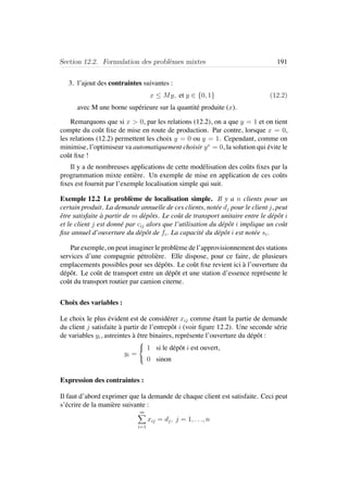 Section 12.2. Formulation des probl`emes mixtes 191
3. l’ajout des contraintes suivantes :
x ≤ My, et y ∈ {0, 1} (12.2)
avec M une borne sup´erieure sur la quantit´e produite (x).
Remarquons que si x > 0, par les relations (12.2), on a que y = 1 et on tient
compte du coˆut ﬁxe de mise en route de production. Par contre, lorsque x = 0,
les relations (12.2) permettent les choix y = 0 ou y = 1. Cependant, comme on
minimise, l’optimiseur va automatiquement choisir y∗
= 0, la solution qui ´evite le
coˆut ﬁxe !
Il y a de nombreuses applications de cette mod´elisation des coˆuts ﬁxes par la
programmation mixte enti`ere. Un exemple de mise en application de ces coˆuts
ﬁxes est fournit par l’exemple localisation simple qui suit.
Exemple 12.2 Le probl`eme de localisation simple. Il y a n clients pour un
certain produit. La demande annuelle de ces clients, not´ee dj pour le client j, peut
ˆetre satisfaite `a partir de m d´epˆots. Le coˆut de transport unitaire entre le d´epˆot i
et le client j est donn´e par cij alors que l’utilisation du d´epˆot i implique un coˆut
ﬁxe annuel d’ouverture du d´epˆot de fi. La capacit´e du d´epˆot i est not´ee si.
Par exemple, on peut imaginer le probl`eme de l’approvisionnement des stations
services d’une compagnie p´etroli`ere. Elle dispose, pour ce faire, de plusieurs
emplacements possibles pour ses d´epˆots. Le coˆut ﬁxe revient ici `a l’ouverture du
d´epˆot. Le coˆut de transport entre un d´epˆot et une station d’essence repr´esente le
coˆut du transport routier par camion citerne.
Choix des variables :
Le choix le plus ´evident est de consid´erer xij comme ´etant la partie de demande
du client j satisfaite `a partir de l’entrepˆot i (voir ﬁgure 12.2). Une seconde s´erie
de variables yi, astreintes `a ˆetre binaires, repr´esente l’ouverture du d´epˆot :
yi =



1 si le d´epˆot i est ouvert,
0 sinon
Expression des contraintes :
Il faut d’abord exprimer que la demande de chaque client est satisfaite. Ceci peut
s’´ecrire de la mani`ere suivante :
m
i=1
xij = dj, j = 1, . . ., n
 