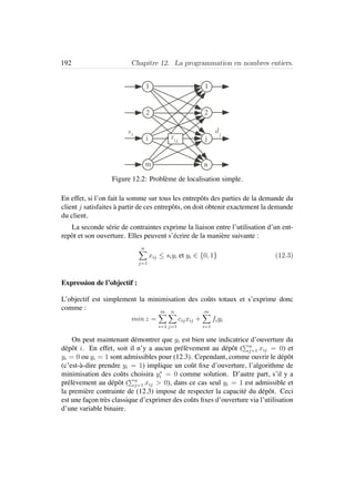 192 Chapitre 12. La programmation en nombres entiers.
m
2
1
n
1
2
si
dj
i jxij
Figure 12.2: Probl`eme de localisation simple.
En effet, si l’on fait la somme sur tous les entrepˆots des parties de la demande du
client j satisfaites `a partir de ces entrepˆots, on doit obtenir exactement la demande
du client.
La seconde s´erie de contraintes exprime la liaison entre l’utilisation d’un ent-
repˆot et son ouverture. Elles peuvent s’´ecrire de la mani`ere suivante :
n
j=1
xij ≤ siyi et yi ∈ {0, 1} (12.3)
Expression de l’objectif :
L’objectif est simplement la minimisation des coˆuts totaux et s’exprime donc
comme :
min z =
m
i=1
n
j=1
cijxij +
m
i=1
fiyi
On peut maintenant d´emontrer que yi est bien une indicatrice d’ouverture du
d´epˆot i. En effet, soit il n’y a aucun pr´el`evement au d´epˆot ( n
j=1 xij = 0) et
yi = 0 ou yi = 1 sont admissibles pour (12.3). Cependant, comme ouvrir le d´epˆot
(c’est-`a-dire prendre yi = 1) implique un coˆut ﬁxe d’ouverture, l’algorithme de
minimisation des coˆuts choisira y∗
i = 0 comme solution. D’autre part, s’il y a
pr´el`evement au d´epˆot ( n
j=1 xij > 0), dans ce cas seul yi = 1 est admissible et
la premi`ere contrainte de (12.3) impose de respecter la capacit´e du d´epˆot. Ceci
est une fa¸con tr`es classique d’exprimer des coˆuts ﬁxes d’ouverture via l’utilisation
d’une variable binaire.
 