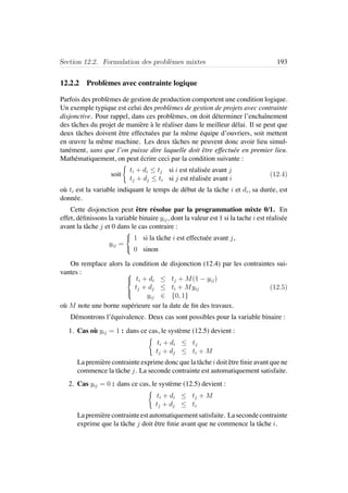 Section 12.2. Formulation des probl`emes mixtes 193
12.2.2 Probl`emes avec contrainte logique
Parfois des probl`emes de gestion de production comportent une condition logique.
Un exemple typique est celui des probl`emes de gestion de projets avec contrainte
disjonctive. Pour rappel, dans ces probl`emes, on doit d´eterminer l’enchaˆınement
des tˆaches du projet de mani`ere `a le r´ealiser dans le meilleur d´elai. Il se peut que
deux tˆaches doivent ˆetre effectu´ees par la mˆeme ´equipe d’ouvriers, soit mettent
en œuvre la mˆeme machine. Les deux tˆaches ne peuvent donc avoir lieu simul-
tan´ement, sans que l’on puisse dire laquelle doit ˆetre effectu´ee en premier lieu.
Math´ematiquement, on peut ´ecrire ceci par la condition suivante :
soit
ti + di ≤ tj si i est r´ealis´ee avant j
tj + dj ≤ ti si j est r´ealis´ee avant i
(12.4)
o`u ti est la variable indiquant le temps de d´ebut de la tˆache i et di, sa dur´ee, est
donn´ee.
Cette disjonction peut ˆetre r´esolue par la programmation mixte 0/1. En
effet, d´eﬁnissons la variable binaire yij, dont la valeur est 1 si la tache i est r´ealis´ee
avant la tˆache j et 0 dans le cas contraire :
yij =



1 si la tˆache i est effectu´ee avant j,
0 sinon
On remplace alors la condition de disjonction (12.4) par les contraintes sui-
vantes : 


ti + di ≤ tj + M(1 − yij)
tj + dj ≤ ti + Myij
yij ∈ {0, 1}
(12.5)
o`u M note une borne sup´erieure sur la date de ﬁn des travaux.
D´emontrons l’´equivalence. Deux cas sont possibles pour la variable binaire :
1. Cas o`u yij = 1 : dans ce cas, le syst`eme (12.5) devient :
ti + di ≤ tj
tj + dj ≤ ti + M
La premi`ere contrainte exprime donc que la tˆache i doit ˆetre ﬁnie avant que ne
commence la tˆache j. La seconde contrainte est automatiquement satisfaite.
2. Cas yij = 0 : dans ce cas, le syst`eme (12.5) devient :
ti + di ≤ tj + M
tj + dj ≤ ti
Lapremi`erecontrainteestautomatiquementsatisfaite. Lasecondecontrainte
exprime que la tˆache j doit ˆetre ﬁnie avant que ne commence la tˆache i.
 