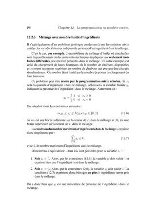 194 Chapitre 12. La programmation en nombres entiers.
12.2.3 M´elange avec nombre limit´e d’ingr´edients
Il s’agit ´egalement d’un probl`eme g´en´erique conduisant `a une formulation mixte
enti`ere, lesvariablesbinairesindiquantlapr´esenced’uningr´edientdanslem´elange.
C’est le cas, par exemple, d’un probl`eme de m´elange d’huiles o`u cinq huiles
sontdisponiblesmaiso`udescontraintestechniquesimpliquentqueseulementtrois
huiles diff´erentes peuvent ˆetre pr´esentes dans le m´elange. Un autre exemple, est
celui du chargement de hauts fourneaux o`u le nombre de charbons disponibles
est souvent nettement sup´erieur au nombre de charbons qui peuvent ˆetre charg´es
simultan´ement. Ce nombre ´etant limit´e par le nombre de portes de chargement du
haut fourneau.
Ce probl`eme peut ˆetre r´esolu par la programmation mixte z´ero/un. Si xi
note la quantit´e d’ingr´edient i dans le m´elange, d´eﬁnissons la variable binaire yi
indiquant la pr´esence de l’ingr´edient i dans le m´elange. Autrement dit :
yi =
1 si xi > 0
0 si xi = 0
On introduit alors les contraintes suivantes :
miyi ≤ xi ≤ Miyi et yi ∈ {0, 1} (12.6)
o`u mi est une borne inf´erieure sur la teneur de xi dans le m´elange et Mi est une
borne sup´erieure sur la teneur de xi dans le m´elange.
Laconditiondunombremaximumd’ingr´edientsdanslem´elanges’exprime
alors simplement par :
n
i=1
yi ≤ k, (12.7)
avec k, le nombre maximum d’ingr´edients dans le m´elange.
D´emontrons l’´equivalence. Deux cas sont possibles pour la variable xi :
1. Soit xi > 0. Alors, par les contraintes (12.6), la variable yi doit valoir 1 et
exprime bien que l’ingr´edient i est dans le m´elange.
2. Soit xi = 0. Alors, par la contrainte (12.6), la variable yi doit valoir 0. La
condition (12.7) exprimera donc bien que au plus k ingr´edients seront pris
dans le m´elange.
On a donc bien que yi est une indicatrice de pr´esence de l’ingr´edient i dans le
m´elange.
 