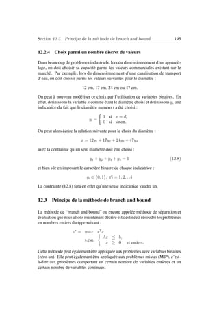 Section 12.3. Principe de la m´ethode de branch and bound 195
12.2.4 Choix parmi un nombre discret de valeurs
Dans beaucoup de probl`emes industriels, lors du dimensionnement d’un appareil-
lage, on doit choisir sa capacit´e parmi les valeurs commerciales existant sur le
march´e. Par exemple, lors du dimensionnement d’une canalisation de transport
d’eau, on doit choisir parmi les valeurs suivantes pour le diam`etre :
12 cm, 17 cm, 24 cm ou 47 cm.
On peut `a nouveau mod´eliser ce choix par l’utilisation de variables binaires. En
effet, d´eﬁnissons la variable x comme ´etant le diam`etre choisi et d´eﬁnissons yi une
indicatrice du fait que le diam`etre num´ero i a ´et´e choisi :
yi =
1 si x = di
0 si sinon.
On peut alors ´ecrire la relation suivante pour le choix du diam`etre :
x = 12y1 + 17y2 + 24y3 + 47y4
avec la contrainte qu’un seul diam`etre doit ˆetre choisi :
y1 + y2 + y3 + y4 = 1 (12.8)
et bien sˆur en imposant le caract`ere binaire de chaque indicatrice :
yi ∈ {0, 1}, ∀i = 1, 2. . .4
La contrainte (12.8) fera en effet qu’une seule indicatrice vaudra un.
12.3 Principe de la m´ethode de branch and bound
La m´ethode de “branch and bound” ou encore appel´ee m´ethode de s´eparation et
´evaluation que nous allons maintenant d´ecrire est destin´ee `a r´esoudre les probl`emes
en nombres entiers du type suivant :
z∗
= max cT
x
s.c.q.
Ax ≤ b,
x ≥ 0 et entiers.
Cette m´ethode peut ´egalement ˆetre appliqu´ee aux probl`emes avec variables binaires
(z´ero-un). Elle peut ´egalement ˆetre appliqu´ee aux probl`emes mixtes (MIP), c’est-
`a-dire aux probl`emes comportant un certain nombre de variables enti`eres et un
certain nombre de variables continues.
 