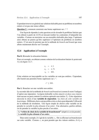 Section 12.4. Application `a l’exemple 197
Cependant trouver en g´en´eral une solution r´ealisable pour un probl`eme en nombres
entiers n’est pas une mince affaire.
Question 2 : comment construire une borne sup´erieure sur z∗
?
Une fa¸con de r´epondre `a cette question est de r´esoudre le probl`eme lin´eaire que
l’on obtient `a partir de (12.9) en laissant tomber les contraintes d’int´egralit´e des
variables. Comme on maximise sur un ensemble r´ealisable plus large, l’optimum
ainsi obtenu ne pourra qu’ˆetre sup´erieur `a l’optimum du probl`eme en nombres
entiers. C’est aussi le premier pas de la m´ethode de branch and bound que nous
allons maintenant d´ecrire sur l’exemple.
12.4 Application `a l’exemple
Pas 0. R´esoudre la relaxation lin´eaire.
Pour cet exemple, on obtient comme solution de la relaxation lin´eaire le point not´e
P0 `a la ﬁgure 12.3 :
x1 = 4, 5
x2 = 4, 75
z0 = 305.
Cette solution est inacceptable car les variables ne sont pas enti`eres. Cependant,
elle fournit une premi`ere borne sup´erieure sur z∗
:
z∗
≤ 305.
Pas 1. Brancher sur une variable non enti`ere.
La seconde id´ee de la m´ethode de branch and bound est (comme le nom l’indique)
d’op´erer une s´eparation : la r´egion r´ealisable va ˆetre s´epar´ee en deux sous-r´egions
dont aucune ne peut contenir la solution optimale non enti`ere P0. Cette s´eparation
n´ecessite le choix d’une variable de s´eparation. Le choix de cette variable est
heuristique. Diff´erentschoixsontpossiblesetdecechoixpeutd´ependrel’efﬁcacit´e
de la m´ethode de r´esolution. Une fa¸con simple de choisir cette variable est de
prendre la variable la plus distante d’un entier. Une alternative, parfois utilis´ee,
est de prendre la variable la plus proche d’un entier.
Le “crit`ere de choix de la variable de branchement” adopt´e ici est de prendre
la variable la plus distante d’un entier.
Dans notre exemple, il s’agit de la variable x1. On va effectuer un branchement
sur cette variable. Comme x1 ne peut prendre que des valeurs enti`eres, il n’y a
 