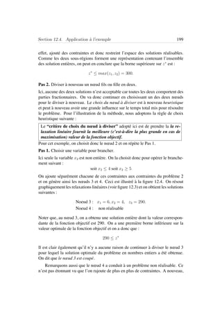 Section 12.4. Application `a l’exemple 199
effet, ajout´e des contraintes et donc restreint l’espace des solutions r´ealisables.
Comme les deux sous-r´egions forment une repr´esentation contenant l’ensemble
des solution enti`eres, on peut en conclure que la borne sup´erieure sur z∗
est :
z∗
≤ max(z1, z2) = 300.
Pas 2. Diviser `a nouveau un nœud ﬁls ou ﬁlle en deux.
Ici, aucune des deux solutions n’est acceptable car toutes les deux comportent des
parties fractionnaires. On va donc continuer en choisissant un des deux nœuds
pour le diviser `a nouveau. Le choix du nœud `a diviser est `a nouveau heuristique
et peut `a nouveau avoir une grande inﬂuence sur le temps total mis pour r´esoudre
le probl`eme. Pour l’illustration de la m´ethode, nous adoptons la r`egle de choix
heuristique suivante :
Le “crit`ere de choix du nœud `a diviser” adopt´e ici est de prendre la la re-
laxation lin´eaire fournit la meilleure (c’est-`a-dire la plus grande en cas de
maximisation) valeur de la fonction objectif.
Pour cet exemple, on choisit donc le nœud 2 et on r´ep`ete le Pas 1.
Pas 1. Choisir une variable pour brancher.
Ici seule la variable x2 est non enti`ere. On la choisit donc pour op´erer le branche-
ment suivant :
soit x2 ≤ 4 soit x2 ≥ 5
On ajoute s´epar´ement chacune de ces contraintes aux contraintes du probl`eme 2
et on g´en`ere ainsi les nœuds 3 et 4. Ceci est illustr´e `a la ﬁgure 12.4. On r´esout
graphiquement les relaxations lin´eaires (voir ﬁgure 12.3) et on obtient les solutions
suivantes :
Noeud 3 : x1 = 6, x2 = 4, z3 = 290.
Noeud 4 : non r´ealisable
Noter que, au nœud 3, on a obtenu une solution enti`ere dont la valeur correspon-
dante de la fonction objectif est 290. On a une premi`ere borne inf´erieure sur la
valeur optimale de la fonction objectif et on a donc que :
290 ≤ z∗
Il est clair ´egalement qu’il n’y a aucune raison de continuer `a diviser le nœud 3
pour lequel la solution optimale du probl`eme en nombres entiers a ´et´e obtenue.
On dit que le nœud 3 est coup´e.
Remarquons aussi que le nœud 4 a conduit `a un probl`eme non r´ealisable. Ce
n’est pas ´etonnant vu que l’on rajoute de plus en plus de contraintes. A nouveau,
 