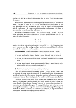 200 Chapitre 12. La programmation en nombres entiers.
dans ce cas, il ne sert `a rien de continuer `a diviser ce nœud. On peut donc couper
le nœud 4.
Remarquons, pour terminer, que l’on peut ´egalement couper la branche du
nœud 1. En effet, la valeur de z1 = 285 est inf´erieure `a la borne inf´erieure de 290
qui vient d’ˆetre trouv´ee. On n’a donc aucun espoir de trouver en poursuivant les
calculs `a la branche 1 de trouver une solution enti`ere meilleure que 290. Dans le
cas contraire, on aurait du diviser la branche 1.
La m´ethode est termin´ee puisqu’il n’existe plus de nœud `a diviser. On d´eter-
mine la solution optimale comme ´etant la meilleure solution enti`ere trouv´ee. Il
s’agit du point P3 suivant :
x∗
1 = 6
x∗
2 = 4
auquel correspond une valeur optimale de l’objectif de z∗
= 290. On a ainsi, pour
notre exemple, trouv´e et aussi prouv´e que la solution du nœud 3 ´etait la solution
optimale du probl`eme en nombres entiers.
En conclusions, il y a trois raisons de couper une branche dans l’arbre :
1. lorsque la relaxation lin´eaire obtenue est non r´ealisable (cas du nœud 4),
2. lorsque la relaxation lin´eaire obtenue fournit une solution enti`ere (cas du
nœud 3),
3. lorsque la valeur de la borne sup´erieure est inf´erieure `a la valeur de la meil-
leure solution enti`ere obtenue (cas du nœud 1).
Enﬁn terminons par les remarques g´en´erales suivantes.
Si la r´egion r´ealisable de la relaxation lin´eaire n’est pas born´ee, il n’y a pas
de garantie de convergence de la m´ethode de branch and bound. Pour ´eviter ce
probl`eme, certaines impl´ementations demandent une borne inf´erieure et sup´erieure
sur chaque variable. On est ainsi garanti d’un nombre ﬁni de branches dans l’arbre.
Signalons, pour terminer, qu’il existe une seconde m´ethode g´en´erale pour r´e-
soudre les probl`emes en nombres entiers. Il s’agit de la m´ethode dite des plans cou-
pants. Eneffet, elleg´en`eredesplansqui“coupent”lessolutionsfractionnaires. Re-
marquons cependant que, d’un point de vue algorithmique, cette m´ethode s’av`ere
moins performante (sauf `a exploiter la structure particuli`ere du probl`eme) que la
m´ethode de “branch and bound” et n’est donc pas celle qui est impl´ement´ee dans
les logiciels commerciaux de programmation mixte.
 
