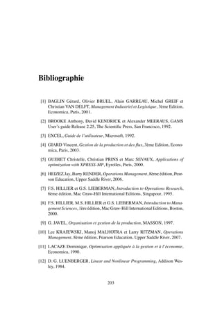 Bibliographie
[1] BAGLIN G´erard, Olivier BRUEL, Alain GARREAU, Michel GREIF et
Christian VAN DELFT, Management Industriel et Logistique, 3`eme Edition,
Economica, Paris, 2001.
[2] BROOKE Anthony, David KENDRICK et Alexander MEERAUS, GAMS
User’s guide Release 2.25, The Scientiﬁc Press, San Francisco, 1992.
[3] EXCEL, Guide de l’utilisateur, Microsoft, 1992.
[4] GIARD Vincent, Gestion de la production et des ﬂux, 3`eme Edition, Econo-
mica, Paris, 2003.
[5] GUERET Christelle, Christian PRINS et Marc SEVAUX, Applications of
optimization with XPRESS-MP, Eyrolles, Paris, 2000.
[6] HEIZEZ Jay, Barry RENDER, Operations Management, 8`eme ´edition, Pear-
son Education, Upper Saddle River, 2006.
[7] F.S. HILLIER et G.S. LIEBERMAN, Introduction to Operations Research,
6`eme ´edition, Mac Graw-Hill International Editions, Singapour, 1995.
[8] F.S. HILLIER, M.S. HILLIER et G.S. LIEBERMAN, Introduction to Mana-
gement Sciences, 1`ere ´edition, Mac Graw-Hill International Editions, Boston,
2000.
[9] G. JAVEL, Organisation et gestion de la production, MASSON, 1997.
[10] Lee KRAJEWSKI, Manoj MALHOTRA et Larry RITZMAN, Operations
Management, 8`eme ´edition, Pearson Education, Upper Saddle River, 2007.
[11] LACAZE Dominique, Optimisation appliqu´ee `a la gestion et `a l’´economie,
Economica, 1990.
[12] D. G. LUENBERGER, Linear and Nonlinear Programming, Addison Wes-
ley, 1984.
203
 