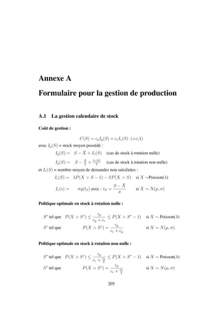 Annexe A
Formulaire pour la gestion de production
A.1 La gestion calendaire de stock
Coˆut de gestion :
C(S) = cpIp(S) + crIr(S) (+cc1)
avec Ip(S) = stock moyen poss´ed´e :
Ip(S) = S − ¯X + Ir(S) (cas de stock `a rotation nulle)
Ip(S) = S −
¯X
2
+ Ir(S)
2
(cas de stock `a rotation non nulle)
et Ir(S) = nombre moyen de demandes non satisfaites :
Ir(S) = λP(X > S − 1) − SP(X > S) si X ∼Poisson(λ)
Ir(s) = σg(tS) avec : tS =
S − ¯X
σ
si X ∼ N(µ, σ)
Politique optimale en stock `a rotation nulle :
S∗
tel que P(X > S∗
) ≤
cp
cp + cr
≤ P(X > S∗
− 1) si X ∼ Poisson(λ)
S∗
tel que P(X > S∗
) =
cp
cr + cp
si X ∼ N(µ, σ)
Politique optimale en stock `a rotation non nulle :
S∗
tel que P(X > S∗
) ≤
cp
cr + cp
2
≤ P(X > S∗
− 1) si X ∼ Poisson(λ)
S∗
tel que P(X > S∗
) =
cp
cr + cp
2
si X ∼ N(µ, σ)
205
 