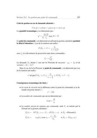 Section A.2. La gestion par point de commande 207
Coˆut de gestion en cas de demande al´eatoire :
C(s, q) = ccIc(q) + cpIp(s, q) + crIr(s, q)
La quantit´e ´economique q est d´etermin´ee par :
q∗
=
2ccD
cp
avec D = ¯X
Le point de commande s est d´etermin´e en utilisant la gestion calendaire pendant
le d´elai d’obtention L (cas de la rotation non nulle) :
P(XL > s∗
) =
cp
cr + cp/2
avec cp, le coˆut unitaire de possession entre deux commandes :
cp = cp
q∗
D
.
La demande XL durant L suit une loi Normale de moyenne : µL = Lµ et de
variance : σ2
L = Lσ2
.
Dans le cas de la loi Poisson, le point de commande s est d´etermin´e par (cas
de la rotation non nulle) :
s∗
tel queP(XL > s∗
) ≤
cp
cr +
cp
2
≤ P(XL > s∗
− 1)
Cons´equences ´economique du choix :
• Le stock de s´ecurit´e est la diff´erence entre le point de commande et la de-
mande moyenne durant L :
s∗
− DL
• Le nombre de commandes par an est d´etermin´e par :
Ic(q) =
D
q
• Le nombre moyen de ruptures par commande, not´e Ic
r , se calcule par la
formule de la gestion calendaire :
Ic
r (s) = λP(XL > s − 1) − sP(XL > s) si XL ∼Poisson(λ)
Ic
r (s) = σLg(tS) avec tS =
s − ¯XL
σL
si XL ∼ N(µL, σL)
 