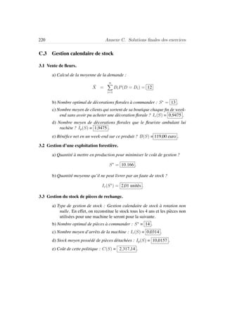 220 Annexe C. Solutions ﬁnales des exercices
C.3 Gestion calendaire de stock
3.1 Vente de ﬂeurs.
a) Calcul de la moyenne de la demande :
¯X =
n
i=1
DiP(D = Di) = 12
b) Nombre optimal de d´ecorations ﬂorales `a commander : S∗
= 13 .
c) Nombre moyen de clients qui sortent de sa boutique chaque ﬁn de week-
end sans avoir pu acheter une d´ecoration ﬂorale ? Ir(S) = 0,9475 .
d) Nombre moyen de d´ecorations ﬂorales que le ﬂeuriste ambulant lui
rach`ete ? Ip(S) = 1,9475 .
e) B´en´eﬁce net en un week-end sur ce produit ? B(S) = 119,00 euro .
3.2 Gestion d’une exploitation foresti`ere.
a) Quantit´e `a mettre en production pour minimiser le coˆut de gestion ?
S∗
= 10.166 .
b) Quantit´e moyenne qu’il ne peut livrer par an faute de stock ?
Ir(S∗
) = 2,01 unit´es .
3.3 Gestion du stock de pi`eces de rechange.
a) Type de gestion de stock : Gestion calendaire de stock `a rotation non
nulle. En effet, on reconstitue le stock tous les 4 ans et les pi`eces non
utilis´ees pour une machine le seront pour la suivante.
b) Nombre optimal de pi`eces `a commander : S∗
= 14 .
c) Nombre moyen d’arrˆets de la machine : Ir(S) = 0,0314 .
d) Stock moyen poss´ed´e de pi`eces d´etach´ees : Ip(S) = 10,0157 .
e) Coˆut de cette politique : C(S) = 2.317,14 .
 