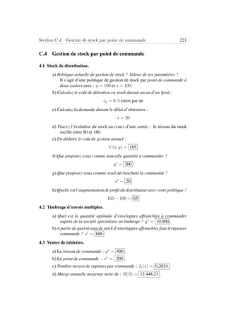 Section C.4. Gestion de stock par point de commande 221
C.4 Gestion de stock par point de commande
4.1 Stock de distribution.
a) Politique actuelle de gestion de stock ? Valeur de ses param`etres ?
Il s’agit d’une politique de gestion de stock par point de commande `a
deux casiers avec : q = 100 et s = 100.
b) Calculez le coˆut de d´etention en stock durant un an d’un Ipod :
cp = 0, 5 euros par an
c) Calculez la demande durant le d´elai d’obtention :
s = 20
d) Tracez l’´evolution du stock au cours d’une ann´ee : le niveau du stock
oscille entre 80 et 180.
e) En d´eduire le coˆut de gestion annuel :
C(s, q) = 165
f) Que proposez-vous comme nouvelle quantit´e `a commander ?
q∗
= 200
g) Que proposez-vous comme seuil d´eclenchant la commande ?
s∗
= 20
h) Quelle est l’augmentation de proﬁt du distributeur avec votre politique ?
165 − 100 = 65
4.2 Timbrage d’envois multiples.
a) Quel est la quantit´e optimale d’enveloppes affranchies `a commander
aupr`es de la soci´et´e sp´ecialis´ee en timbrage ? q∗
= 10.000 .
b) A partir de quel niveau de stock d’enveloppes affranchies faut-il repasser
commande ? s∗
= 686 .
4.3 Ventes de tablettes.
a) Le niveau de commande : q∗
= 400 .
b) Le point de commande : s∗
= 205 .
c) Nombre moyen de ruptures par commande : Ir(s) = 0,2024 .
d) Marge annuelle moyenne nette de : B(S) = 12.448,23 .
 