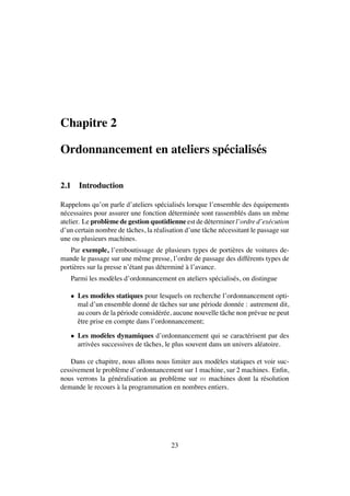 Chapitre 2
Ordonnancement en ateliers sp´ecialis´es
2.1 Introduction
Rappelons qu’on parle d’ateliers sp´ecialis´es lorsque l’ensemble des ´equipements
n´ecessaires pour assurer une fonction d´etermin´ee sont rassembl´es dans un mˆeme
atelier. Le probl`eme de gestion quotidienne est de d´eterminer l’ordre d’ex´ecution
d’un certain nombre de tˆaches, la r´ealisation d’une tˆache n´ecessitant le passage sur
une ou plusieurs machines.
Par exemple, l’emboutissage de plusieurs types de porti`eres de voitures de-
mande le passage sur une mˆeme presse, l’ordre de passage des diff´erents types de
porti`eres sur la presse n’´etant pas d´etermin´e `a l’avance.
Parmi les mod`eles d’ordonnancement en ateliers sp´ecialis´es, on distingue
• Les mod`eles statiques pour lesquels on recherche l’ordonnancement opti-
mal d’un ensemble donn´e de tˆaches sur une p´eriode donn´ee : autrement dit,
au cours de la p´eriode consid´er´ee, aucune nouvelle tˆache non pr´evue ne peut
ˆetre prise en compte dans l’ordonnancement;
• Les mod`eles dynamiques d’ordonnancement qui se caract´erisent par des
arriv´ees successives de tˆaches, le plus souvent dans un univers al´eatoire.
Dans ce chapitre, nous allons nous limiter aux mod`eles statiques et voir suc-
cessivement le probl`eme d’ordonnancement sur 1 machine, sur 2 machines. Enﬁn,
nous verrons la g´en´eralisation au probl`eme sur m machines dont la r´esolution
demande le recours `a la programmation en nombres entiers.
23
 
