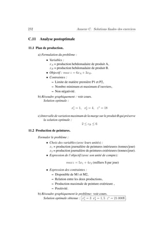 232 Annexe C. Solutions ﬁnales des exercices
C.11 Analyse postoptimale
11.1 Plan de production.
a) Formulation du probl`eme :
• Variables :
xA = production hebdomadaire de produit A,
xB = production hebdomadaire de produit B.
• Objectif : max z = 6xA + 3xB.
• Contraintes :
– Limite de mati`ere premi`ere P1 et P2,
– Nombre minimum et maximum d’ouvriers,
– Non n´egativit´e.
b) R´esoudre graphiquement : voir cours.
Solution optimale :
x∗
1 = 1, x∗
2 = 4, z∗
= 18
c)IntervalledevariationmaximumdelamargesurleproduitBquipr´eserve
la solution optimale :
2 ≤ cB ≤ 6
11.2 Production de peintures.
Formuler le probl`eme :
• Choix des variables (avec leurs unit´es) :
x1 = production journali`ere de peintures int´erieures (tonnes/jour)
x2 = production journali`ere de peintures ext´erieures (tonnes/jour).
• Expression de l’objectif (avec son unit´e de compte):
maxz = 5x1 + 4x2 (milliers $ par jour)
• Expression des contraintes :
– Disponible de M1 et M2,
– Relation entre les deux productions,
– Production maximale de peinture ext´erieure ,
– Positivit´e.
b) R´esoudre graphiquement le probl`eme: voir cours.
Solution optimale obtenue : x∗
1 = 3 x∗
2 = 1, 5 z∗
= 21.000$ .
 
