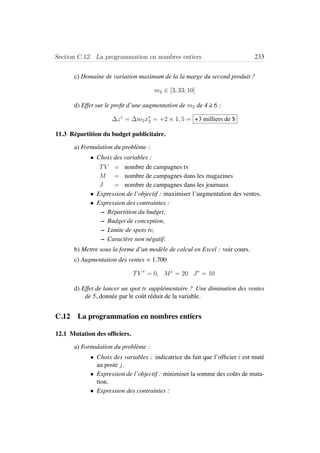 Section C.12. La programmation en nombres entiers 233
c) Domaine de variation maximum de la la marge du second produit ?
m2 ∈ [3, 33; 10]
d) Effet sur le proﬁt d’une augmentation de m2 de 4 `a 6 :
∆z∗
= ∆m2x∗
2 = +2 × 1, 5 = +3 milliers de $
11.3 R´epartition du budget publicitaire.
a) Formulation du probl`eme :
• Choix des variables :
TV = nombre de campagnes tv
M = nombre de campagnes dans les magazines
J = nombre de campagnes dans les journaux
• Expression de l’objectif : maximiser l’augmentation des ventes.
• Expression des contraintes :
– R´epartition du budget,
– Budget de conception,
– Limite de spots tv,
– Caract`ere non n´egatif.
b) Mettre sous la forme d’un mod`ele de calcul en Excel : voir cours.
c) Augmentation des ventes = 1.700
TV ∗
= 0, M∗
= 20 J∗
= 10
d) Effet de lancer un spot tv suppl´ementaire ? Une diminution des ventes
de 5, donn´ee par le coˆut r´eduit de la variable.
C.12 La programmation en nombres entiers
12.1 Mutation des ofﬁciers.
a) Formulation du probl`eme :
• Choix des variables : indicatrice du fait que l’ofﬁcier i est mut´e
au poste j.
• Expression de l’objectif : minimiser la somme des coˆuts de muta-
tion.
• Expression des contraintes :
 
