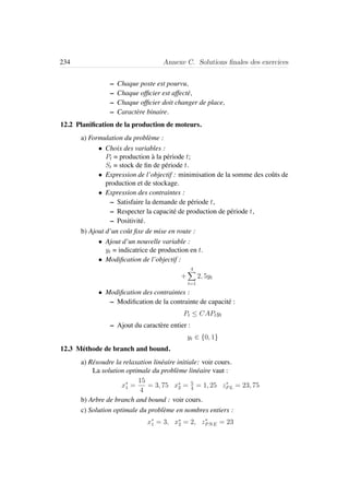 234 Annexe C. Solutions ﬁnales des exercices
– Chaque poste est pourvu,
– Chaque ofﬁcier est affect´e,
– Chaque ofﬁcier doit changer de place,
– Caract`ere binaire.
12.2 Planiﬁcation de la production de moteurs.
a) Formulation du probl`eme :
• Choix des variables :
Pt = production `a la p´eriode t;
St = stock de ﬁn de p´eriode t.
• Expression de l’objectif : minimisation de la somme des coˆuts de
production et de stockage.
• Expression des contraintes :
– Satisfaire la demande de p´eriode t,
– Respecter la capacit´e de production de p´eriode t,
– Positivit´e.
b) Ajout d’un coˆut ﬁxe de mise en route :
• Ajout d’un nouvelle variable :
yt = indicatrice de production en t.
• Modiﬁcation de l’objectif :
+
4
t=1
2, 5yt
• Modiﬁcation des contraintes :
– Modiﬁcation de la contrainte de capacit´e :
Pt ≤ CAPtyt
– Ajout du caract`ere entier :
yt ∈ {0, 1}
12.3 M´ethode de branch and bound.
a) R´esoudre la relaxation lin´eaire initiale: voir cours.
La solution optimale du probl`eme lin´eaire vaut :
x∗
1 =
15
4
= 3, 75 x∗
2 = 5
4
= 1, 25 z∗
PL = 23, 75
b) Arbre de branch and bound : voir cours.
c) Solution optimale du probl`eme en nombres entiers :
x∗
1 = 3, x∗
2 = 2, z∗
PNE = 23
 