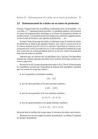 Section 2.5. Ordonnancement de n tˆaches sur m centres de production 31
2.5 Ordonnancement de n tˆaches sur m centres de production
Comme l’indique Giard [4], le probl`eme combinatoire pos´e est formidable : il y
a en effet (n!)m
ordonnancements possibles. Le probl`eme g´en´eral a ´et´e formalis´e
en termes de programmation dynamique et en termes de programme lin´eaire en
nombres entiers. La formulation permet d’int´egrer des contraintes suppl´ementaires
comme la date de livraison, une capacit´e de production, . . . etc.
Lorsque l’ordre de passage des tˆaches est identique et que le nombre de centres
de production ne d´epasse pas quelques dizaines, une solution souvent proche de
la solution optimale peut ˆetre trouv´ee en utilisant l’algorithme de Johnson sur des
groupements de centres de production successifs exactement `a la mani`ere de ce que
nous avons fait `a la section pr´ec´edente pour le cas de trois centres de production
dont celui du milieu est domin´e.
Attention que, au contraire des cas pr´ec´edents il ne s’agit pas d’un algorithme
donnant une solution optimale mais bien d’une m´ethode heuristique donnant une
solution approch´ee.
Prenons le cas de 5 centres de productions not´es A, B, C, D et E. Il faut r´esoudre
les 4 probl`emes suivants par l’algorithme de Johnson (des parenth`eses signiﬁent
que l’on somme les temps des centres) :
• avec la premi`ere et la derni`ere machine :
{A} − {E}
• avec les deux premi`eres et les deux derni`eres machines :
{AB} − {DE}
• avec les trois premi`eres et les trois derni`eres machines :
{A, B, C} − {C, D, E}
• avec les quatre premi`eres et les quatre derni`eres machines :
{A, B, C, D} − {B, C, D, E}
On prend alors le meilleur des temps totaux d’ex´ecution des tˆaches ainsi trouv´es.
Illustrons ceci sur un exemple `a 4 centres de production. Le tableau 2.8 reprend
les donn´ees du probl`eme.
 
