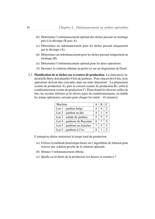 34 Chapitre 2. Ordonnancement en ateliers sp´ecialis´es
(b) D´eterminez l’ordonnancement optimal des tˆaches passant au montage
puis `a la d´ecoupe (B puis A).
(c) D´eterminez un ordonnancement pour les tˆaches passant uniquement
par la d´ecoupe (A).
(d) D´eterminez un ordonnancement pour les tˆaches passant uniquement au
montage (B).
(e) D´eterminez l’ordonnancement optimal pour les deux op´erations.
(f) Dessinez la solution obtenue au point (e) sur un diagramme de Gantt.
2.3. Planiﬁcation de m tˆaches sur n centres de production. La charcuterie in-
dustrielle Detry doit planiﬁer 6 lots de jambons. Pour chacun des 6 lots, trois
op´erations doivent ˆetre ex´ecut´ees dans un ordre d´etermin´e : La pr´eparation
(centre de production A), puis la cuisson (centre de production B), enﬁn le
conditionnement (centre de production C). ´Etant donn´e les diverses tailles de
lots, les recettes utilis´ees et les divers types de conditionnements, on ´etablit
les temps op´eratoires suivants pour chaque lot (unit´e : 10 minutes):
Machine A B C
Lot 1 : jambon belge 4 6 2
Lot 2 : jambon en d´es 4 1 6
Lot 3 : salade de jambon 5 5 7
Lot 4 : jambons de Bayonne 8 7 9
Lot 5 : jambons en tranches 7 5 5
Lot 5 : jambons `a l’os 8 1 3
L’entreprise d´esire minimiser le temps total de production.
(a) Utilisez la m´ethode heuristique bas´ee sur l’algorithme de Johnson pour
trouver une solution proche de la solution optimale.
(b) Donnez l’ordonnancement obtenu.
(c) Quelle est la dur´ee de la production (en heures et minutes) ?
 