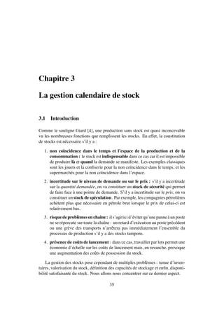 Chapitre 3
La gestion calendaire de stock
3.1 Introduction
Comme le souligne Giard [4], une production sans stock est quasi inconcevable
vu les nombreuses fonctions que remplissent les stocks. En effet, la constitution
de stocks est n´ecessaire s’il y a :
1. non co¨ıncidence dans le temps et l’espace de la production et de la
consommation : le stock est indispensable dans ce cas car il est impossible
de produire l`a et quand la demande se manifeste. Les exemples classiques
sont les jouets et la conﬁserie pour la non co¨ıncidence dans le temps, et les
supermarch´es pour la non co¨ıncidence dans l’espace.
2. incertitude sur le niveau de demande ou sur le prix : s’il y a incertitude
sur la quantit´e demand´ee, on va constituer un stock de s´ecurit´e qui permet
de faire face `a une pointe de demande. S’il y a incertitude sur le prix, on va
constituer un stock de sp´eculation. Par exemple, les compagnies p´etroli`eres
ach`etent plus que n´ecessaire en p´etrole brut lorsque le prix de celui-ci est
relativement bas.
3. risquedeprobl`emesenchaˆıne: ils’agiticid’´eviterqu’unepanne `aunposte
ne se r´epercute sur toute la chaˆıne : un retard d’ex´ecution au poste pr´ec´edent
ou une gr`eve des transports n’arrˆetera pas imm´ediatement l’ensemble du
processus de production s’il y a des stocks tampons.
4. pr´esence de coˆuts de lancement : dans ce cas, travailler par lots permet une
´economie d’´echelle sur les coˆuts de lancement mais, en revanche, provoque
une augmentation des coˆuts de possession du stock.
La gestion des stocks pose cependant de multiples probl`emes : tenue d’inven-
taires, valorisation du stock, d´eﬁnition des capacit´es de stockage et enﬁn, disponi-
bilit´e satisfaisante du stock. Nous allons nous concentrer sur ce dernier aspect.
35
 