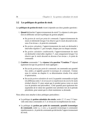 36 Chapitre 3. La gestion calendaire de stock
3.2 Les politiques de gestion de stock
Les politiques de gestion de stock visent `a r´epondre aux deux grandes questions :
1. Quand d´eclencher l’approvisionnement du stock? La r´eponse `a cette ques-
tion est diff´erente suivant la politique de gestion adopt´ee :
• En gestion de stock par point de commande, l’approvisionnement du
stock est d´eclench´e lorsque l’on observe que le stock descend en des-
sous d’un niveau s, le point de commande.
• En gestion calendaire, l’approvisionnement du stock est d´eclench´e `a
intervalles r´eguliers T, par exemple, chaque jour ou chaque semaine.
• En gestion calendaire conditionnelle, l’approvisionnement du stock
est d´eclench´e `a intervalles r´eguliers T, mais uniquement lorsque l’on
observe que le stock descend en dessous d’un niveau s, le point de
commande.
2. Combien commander ? La r´eponse `a la question ”Combien ?” d´epend
´egalement du type de gestion de stock appliqu´ee :
• En cas de gestion par point de commande, on commande une quantit´e
ﬁxe, not´ee q et appel´ee quantit´e ´economique de commande. Comme
nous le verrons au chapitre 4, sa d´etermination r´esulte d’un calcul
d’optimisation.
• En cas de gestion calendaire de stock, la quantit´e command´ee est ´egale
`a la diff´erence entre S, le niveau de recompl`etement du stock et le stock
r´esiduel observ´e R, pour autant que le produit puisse rester en stock
(cas de produits non p´erissables). Cette quantit´e peut ´egalement ˆetre
augment´ee de la valeur des quantit´es non satisfaites lors de la p´eriode
pr´ec´edente, pour autant que le client maintienne sa demande.
Nous allons nous attacher `a deux politiques particuli`eres :
• La politique de gestion calendaire des stocks, not´ee (T, S) avec T l’inter-
valle entre deux commandes et S, le niveau de recompl`etement du stock.
• La politique de gestion par point de commande, quantit´e ´economique
de commande, not´ee (q, s) avec q, la quantit´e ´economique `a commander
r´eguli`erement et s, le point de commande qui d´eclenche l’approvisionnement
du stock.
 