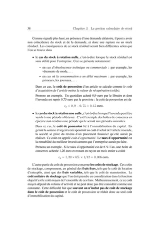 38 Chapitre 3. La gestion calendaire de stock
Comme signal´e plus haut, en pr´esence d’une demande al´eatoire, il peut y avoir
non co¨ıncidence du stock et de la demande, et donc une rupture ou un stock
r´esiduel. Les cons´equences de ce stock r´esiduel seront bien diff´erentes selon que
l’on se trouve dans
• le cas du stock `a rotation nulle, c’est-`a-dire lorsque le stock r´esiduel est
sans utilit´e pour l’entreprise. Ceci se pr´esente notamment :
– en cas d’obsolescence technique ou commerciale : par exemple, les
vˆetements de mode, . . .
– en cas o`u la consommation a un d´elai maximum : par exemple, les
primeurs, les journaux, . . .
Dans ce cas, le coˆut de possession d’un article se calcule comme le coˆut
d’acquisition de l’article moins la valeur de r´ecup´eration (solde).
Prenons un exemple. Un quotidien achet´e 0,9 euro par le libraire et dont
l’invendu est repris 0,75 euro par le grossiste : le coˆut de possession est de
cp = 0, 9 − 0, 75 = 0, 15 euro.
• le cas du stock `a rotation non nulle, c’est-`a-dire lorsque l’invendu peut ˆetre
vendu `a une p´eriode ult´erieure. C’est l’exemple des boˆıtes de conserves en
´epicerie non vendues une p´eriode qui le seront aux p´eriodes suivantes.
Dans ce cas, le coˆut de possession li´e `a l’immobilisation du capital. En
gelant la somme d’argent correspondant au coˆut d’achat de l’article invendu,
la soci´et´e se prive du revenu d’un placement ﬁnancier qu’elle aurait pu
r´ealiser. Ce coˆut est appel´e coˆut d’opportunit´e. Le taux d’opportunit´e est
la rentabilit´e du meilleur investissement que l’entreprise aurait pu faire.
Prenons un exemple. Si le taux d’opportunit´e est de 6 % l’an, une boˆıte de
conserves achet´ee 1,20 euro et restant en rayon un mois entier a coˆut´e
cp = 1, 20 × 6% × 1/12 = 0, 006 euro.
L’autre partie du coˆut de possession concerne les coˆuts de stockage. Ces coˆuts
de stockage, comprennent, en g´en´eral des frais ﬁxes, tels que le coˆut de location
d’entrepˆots, ainsi que des frais variables, tels que le coˆut de manutention. Le
coˆut unitaire de stockage que l’on doit prendre en consid´eration dans la fonction
objectif est le coˆut moyen de l’ensemble de ces frais. Malheureusement, ce ce coˆut
moyen d´epend du volume d’activit´e et ne peut donc pas ˆetre consid´er´e comme une
constante. Cette difﬁcult´e fait que souvent on n’inclut pas de coˆut de stockage
dans le coˆut de possession et le coˆut de possession se r´eduit donc au seul coˆut
d’immobilisation du capital.
 
