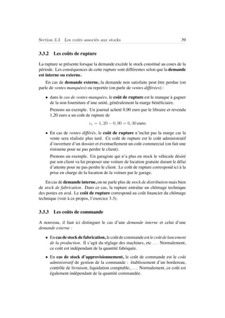 Section 3.3. Les coˆuts associ´es aux stocks 39
3.3.2 Les coˆuts de rupture
La rupture se pr´esente lorsque la demande exc`ede le stock constitu´e au cours de la
p´eriode. Les cons´equences de cette rupture sont diff´erentes selon que la demande
est interne ou externe.
En cas de demande externe, la demande non satisfaite peut ˆetre perdue (on
parle de ventes manqu´ees) ou report´ee (on parle de ventes diff´er´ees) :
• dans le cas de ventes manqu´ees, le coˆut de rupture est le manque `a gagner
de la non fourniture d’une unit´e, g´en´eralement la marge b´en´eﬁciaire.
Prenons un exemple. Un journal achet´e 0,90 euro par le libraire et revendu
1,20 euro a un coˆut de rupture de
cr = 1, 20 − 0, 90 = 0, 30 euro.
• En cas de ventes diff´er´es, le coˆut de rupture n’inclut pas la marge car la
vente sera r´ealis´ee plus tard. Ce coˆut de rupture est le coˆut administratif
d’ouverture d’un dossier et ´eventuellement un coˆut commercial (on fait une
ristourne pour ne pas perdre le client).
Prenons un exemple. Un garagiste qui n’a plus en stock le v´ehicule d´esir´e
par son client va lui proposer une voiture de location gratuite durant le d´elai
d’attente pour ne pas perdre le client. Le coˆut de rupture correspond ici `a la
prise en charge de la location de la voiture par le garage.
En cas de demande interne, on ne parle plus de stock de distribution mais bien
de stock de fabrication. Dans ce cas, la rupture entraˆıne un chˆomage technique
des postes en aval. Le coˆut de rupture correspond au coˆut ﬁnancier du chˆomage
technique (voir `a ce propos, l’exercice 3.3).
3.3.3 Les coˆuts de commande
A nouveau, il faut ici distinguer le cas d’une demande interne et celui d’une
demande externe :
• Encasdestockdefabrication, lecoˆutdecommandeestlecoˆutdelancement
de la production. Il s’agit du r´eglage des machines, etc . . . Normalement,
ce coˆut est ind´ependant de la quantit´e fabriqu´ee.
• En cas de stock d’approvisionnement, le coˆut de commande est le coˆut
administratif de gestion de la commande : ´etablissement d’un bordereau,
contrˆole de livraison, liquidation comptable,. . . . Normalement, ce coˆut est
´egalement ind´ependant de la quantit´e command´ee.
 