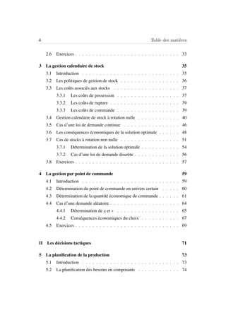 4 Table des mati`eres
2.6 Exercices . . . . . . . . . . . . . . . . . . . . . . . . . . . . . . 33
3 La gestion calendaire de stock 35
3.1 Introduction . . . . . . . . . . . . . . . . . . . . . . . . . . . . 35
3.2 Les politiques de gestion de stock . . . . . . . . . . . . . . . . . 36
3.3 Les coˆuts associ´es aux stocks . . . . . . . . . . . . . . . . . . . 37
3.3.1 Les coˆuts de possession . . . . . . . . . . . . . . . . . . 37
3.3.2 Les coˆuts de rupture . . . . . . . . . . . . . . . . . . . . 39
3.3.3 Les coˆuts de commande . . . . . . . . . . . . . . . . . . 39
3.4 Gestion calendaire de stock `a rotation nulle . . . . . . . . . . . . 40
3.5 Cas d’une loi de demande continue . . . . . . . . . . . . . . . . 46
3.6 Les cons´equences ´economiques de la solution optimale . . . . . . 48
3.7 Cas de stocks `a rotation non nulle . . . . . . . . . . . . . . . . . 51
3.7.1 D´etermination de la solution optimale . . . . . . . . . . . 54
3.7.2 Cas d’une loi de demande discr`ete . . . . . . . . . . . . . 56
3.8 Exercices . . . . . . . . . . . . . . . . . . . . . . . . . . . . . . 57
4 La gestion par point de commande 59
4.1 Introduction . . . . . . . . . . . . . . . . . . . . . . . . . . . . 59
4.2 D´etermination du point de commande en univers certain . . . . . 60
4.3 D´etermination de la quantit´e ´economique de commande . . . . . . 61
4.4 Cas d’une demande al´eatoire . . . . . . . . . . . . . . . . . . . . 64
4.4.1 D´etermination de q et s . . . . . . . . . . . . . . . . . . 65
4.4.2 Cons´equences ´economiques du choix . . . . . . . . . . . 67
4.5 Exercices . . . . . . . . . . . . . . . . . . . . . . . . . . . . . . 69
II Les d´ecisions tactiques 71
5 La planiﬁcation de la production 73
5.1 Introduction . . . . . . . . . . . . . . . . . . . . . . . . . . . . 73
5.2 La planiﬁcation des besoins en composants . . . . . . . . . . . . 74
 