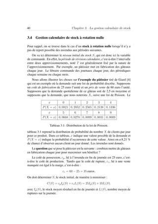 40 Chapitre 3. La gestion calendaire de stock
3.4 Gestion calendaire de stock `a rotation nulle
Pour rappel, on se trouve dans le cas d’un stock `a rotation nulle lorsqu’il n’y a
pas de report possible des invendus aux p´eriodes suivantes.
On va ici d´eterminer le niveau initial du stock S, qui est donc ici la variable
de commande. En effet, la p´eriode de r´evision calendaire, c’est-`a-dire l’intervalle
entre deux approvisionnements, not´e T est g´en´eralement ﬁx´e par la nature de
l’approvisionnement. Par exemple, un pˆatissier met en fabrication des gˆateaux
chaque jour. Le libraire commande des journaux chaque jour, des p´eriodiques
chaque semaine ou chaque mois.
Nous allons illustrer les choses sur l’exemple du pˆatissier tir´e de Giard [4]
qui est un exemple o`u la demande suit une loi de probabilit´e discr`ete. Supposons
un coˆut de fabrication de 25 euro l’unit´e et un prix de vente de 60 euro l’unit´e.
Supposons que la demande quotidienne de ce gˆateau soit de 2,5 en moyenne et
supposons que la demande, que nous noterons X, suive une loi de Poisson. Le
x 0 1 2 3 4
P(X = x) 0, 0821 0, 2052 0, 2565 0, 2138 0, 1336
x 5 6 7 8 9
P(X = x) 0, 0668 0, 0278 0, 0099 0, 0031 0, 0009
Tableau 3.1: Distribution de la loi de Poisson.
tableau 3.1 reprend la distribution de probabilit´e du nombre X de clients par jour
pour ce produit. Dans ce tableau, x indique une valeur possible de la demande et
P(X = x) indique la probabilit´e d’occurrence de cette valeur. Ainsi on a 8,21 %
de chance d’observer aucun client un jour donn´e. Les invendus sont donn´es.
La question que se pose le pˆatissier est la suivante : combien mettre de gˆateaux
en fabrication chaque jour pour maximiser son b´en´eﬁce ?
Le coˆut de possession, cp, li´e `a l’invendu en ﬁn de journ´ee est 25 euro, c’est-
`a-dire le coˆut de production. Tandis que le coˆut de rupture, cr, li´e `a une vente
manqu´ee est ´egal `a la marge, c’est-`a-dire :
cr = 60 − 25 = 35 euros.
On doit d´eterminer S, le stock initial, de mani`ere `a minimiser :
C(S) = cpIp(S) + crIr(S) = 25Ip(S) + 35Ir(S).
avec Ip(S), le stock moyen r´esiduel en ﬁn de journ´ee et Ir(S), nombre moyen de
ruptures sur la journ´ee.
 