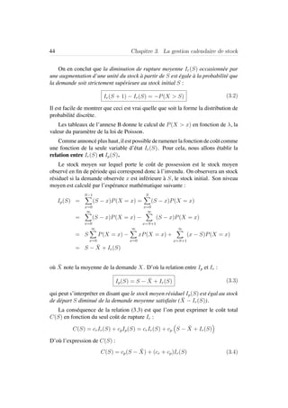 44 Chapitre 3. La gestion calendaire de stock
On en conclut que la diminution de rupture moyenne Ir(S) occasionn´ee par
une augmentation d’une unit´e du stock `a partir de S est ´egale `a la probabilit´e que
la demande soit strictement sup´erieure au stock initial S :
Ir(S + 1) − Ir(S) = −P(X > S) (3.2)
Il est facile de montrer que ceci est vrai quelle que soit la forme la distribution de
probabilit´e discr`ete.
Les tableaux de l’annexe B donne le calcul de P(X > x) en fonction de λ, la
valeur du param`etre de la loi de Poisson.
Comme annonc´e plus haut, il est possible de ramener la fonction de coˆut comme
une fonction de la seule variable d’´etat Ir(S). Pour cela, nous allons ´etablir la
relation entre Ir(S) et Ip(S).
Le stock moyen sur lequel porte le coˆut de possession est le stock moyen
observ´e en ﬁn de p´eriode qui correspond donc `a l’invendu. On observera un stock
r´esiduel si la demande observ´ee x est inf´erieure `a S, le stock initial. Son niveau
moyen est calcul´e par l’esp´erance math´ematique suivante :
Ip(S) =
S−1
x=0
(S − x)P(X = x) =
S
x=0
(S − x)P(X = x)
=
∞
x=0
(S − x)P(X = x) −
∞
x=S+1
(S − x)P(X = x)
= S
∞
x=0
P(X = x) −
∞
x=0
xP(X = x) +
∞
x=S+1
(x − S)P(X = x)
= S − ¯X + Ir(S)
o`u ¯X note la moyenne de la demande X. D’o`u la relation entre Ip et Ir :
Ip(S) = S − ¯X + Ir(S) (3.3)
qui peut s’interpr´eter en disant que le stock moyen r´esiduel Ip(S) est ´egal au stock
de d´epart S diminu´e de la demande moyenne satisfaite ( ¯X − Ir(S)).
La cons´equence de la relation (3.3) est que l’on peut exprimer le coˆut total
C(S) en fonction du seul coˆut de rupture Ir :
C(S) = crIr(S) + cpIp(S) = crIr(S) + cp S − ¯X + Ir(S)
D’o`u l’expression de C(S) :
C(S) = cp(S − ¯X) + (cr + cp)Ir(S) (3.4)
 