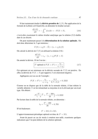 Section 3.5. Cas d’une loi de demande continue 47
Il faut maintenant ´etudier la d´eriv´ee premi`ere de Ir(S). Par application de la
formule de Leibnitz (cfr Giard [4]), on d´emontre le r´esultat suivant :
dIr(S)
dS
= −
∞
S
f(x)dx = −P(X > S), (3.6)
c’est-`a-dire exactement le mˆeme r´esultat analytique que la relation (3.2) ´etablie
dans le cas discret.
On peut maintenant passer `a la d´etermination de la solution optimale. On
doit donc d´eterminer le S qui minimise :
C(S) = cp(S − ¯X) + (cr + cp)Ir(S)
On calcule la d´eriv´ee de C(S) en utilisant la relation (3.6) :
dC(S)
dS
= cp − (cr + cp)P(X > S)
On annule la d´eriv´ee. D’o`u l’on tire :
S∗
optimal si P(X > S∗
) =
cp
cr + cp
(3.7)
Cet optimum est un minimum car la d´eriv´ee seconde de C(S) est positive. En
effet, la d´eriv´ee de P(X > S) par rapport `a S est clairement n´egative.
Appliquons ceci au cas de l’exemple :
P(X > S∗
) =
cp
cr + cp
=
0, 2
0, 7 + 0, 2
= 0, 2222
Comme on ne dispose que de la table de la normale r´eduite, il faut r´eduire la
variable al´eatoire X en lui retranchant sa moyenne et en la divisant par son ´ecart
type. On obtient :
P
X − µ
σ
>
S∗
− 300
20
= 0, 2222
Par lecture dans la table de la normale r´eduite, on d´etermine :
tS =
S∗
− 300
20
= 0, 765
D’o`u ﬁnalement :
S∗
= 315, 3 ≈ 315.
L’approvisionnement p´eriodique optimal est donc de S∗
= 315.
Avant de passer au cas de stocks `a rotation non nulle, examinons quelques
indicateurs que l’on peut d´eduire de la solution optimale.
 