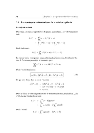 48 Chapitre 3. La gestion calendaire de stock
3.6 Les cons´equences ´economiques de la solution optimale
La rupture de stock
Dans le cas (discret) de la production de gˆateau, le calcul de Ir(s) s’effectue comme
suit :
Ir(S) =
x>S
(x − S)P(X = x)
=
x>S
xP(X = x) − S
x>S
P(X = x)
D’o`u ﬁnalement :
Ir(S) =
x>S
xP(X = x) − SP(x > S)
Le premier terme correspond `a un calcul tronqu´e de la moyenne. Pour la distribu-
tion de Poisson de param`etre λ, on montre que :
x>S
xP(X = x) = λP(X > S − 1)
D’o`u l’on tire ﬁnalement :
Ir(S) = λP(X > S − 1) − SP(X > S) (3.8)
Ce qui nous donne dans le cas de l’exemple :
Ir(S∗
= 3) = 2, 5P(X > 2) − 3P(X > 3)
= 2, 5 × 0, 4562 − 3 × 0, 2424
= 0, 4133.
Dans le cas de la vente de journaux (loi de demande continue), le calcul de Ir(S)
s’effectue par l’int´egrale suivante :
Ir(S) =
∞
S
(x − S)f(x)dx
=
∞
S
xf(x)dx − S
∞
S
f(x)dx
D’o`u l’on tire
Ir(S) =
∞
S
xf(x)dx − SP(x > S)
 