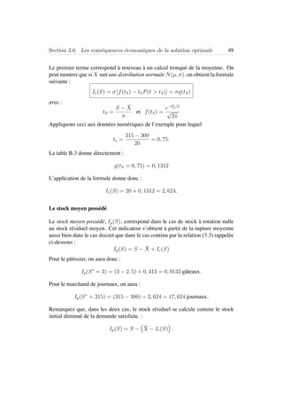 Section 3.6. Les cons´equences ´economiques de la solution optimale 49
Le premier terme correspond `a nouveau `a un calcul tronqu´e de la moyenne. On
peut montrer que si X suit une distribution normale N(µ, σ), on obtient la formule
suivante :
Ir(S) = σ [f(tS) − tSP(t > tS)] = σg(tS)
avec :
tS =
S − ¯X
σ
et f(tS) =
e−t2
S/2
√
2π
Appliquons ceci aux donn´ees num´eriques de l’exemple pour lequel
ts =
315 − 300
20
= 0, 75.
La table B.3 donne directement :
g(tS = 0, 75) = 0, 1312
L’application de la formule donne donc :
Ir(S) = 20 × 0, 1312 = 2, 624.
Le stock moyen poss´ed´e
Le stock moyen poss´ed´e, Ip(S), correspond dans le cas de stock `a rotation nulle
au stock r´esiduel moyen. Cet indicateur s’obtient `a partir de la rupture moyenne
aussi bien dans le cas discret que dans le cas continu par la relation (3.3) rappel´ee
ci-dessous :
Ip(S) = S − ¯X + Ir(S)
Pour le pˆatissier, on aura donc :
Ip(S∗
= 3) = (3 − 2, 5) + 0, 413 = 0, 9133 gˆateaux.
Pour le marchand de journaux, on aura :
Ip(S∗
= 315) = (315 − 300) + 2, 624 = 17, 624 journaux.
Remarquez que, dans les deux cas, le stock r´esiduel se calcule comme le stock
initial diminu´e de la demande satisfaite. :
Ip(S) = S − ¯X − Ir(S) .
 