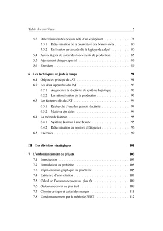 Table des mati`eres 5
5.3 D´etermination des besoins nets d’un composant . . . . . . . . . . 78
5.3.1 D´etermination de la couverture des besoins nets . . . . . . 80
5.3.2 Utilisation en cascade de la logique de calcul . . . . . . . 80
5.4 Autres r`egles de calcul des lancements de production . . . . . . . 85
5.5 Ajustement charge-capacit´e . . . . . . . . . . . . . . . . . . . . 86
5.6 Exercices . . . . . . . . . . . . . . . . . . . . . . . . . . . . . . 89
6 Les techniques de juste `a temps 91
6.1 Origine et principe du JAT . . . . . . . . . . . . . . . . . . . . . 91
6.2 Les deux approches du JAT . . . . . . . . . . . . . . . . . . . . 93
6.2.1 Augmenter la r´eactivit´e du syst`eme logistique . . . . . . . 93
6.2.2 La rationalisation de la production . . . . . . . . . . . . . 93
6.3 Les facteurs cl´es du JAT . . . . . . . . . . . . . . . . . . . . . . 94
6.3.1 Recherche d’un plus grande r´eactivit´e . . . . . . . . . . . 94
6.3.2 Maˆıtrise des al´eas . . . . . . . . . . . . . . . . . . . . . 94
6.4 La m´ethode Kanban . . . . . . . . . . . . . . . . . . . . . . . . 95
6.4.1 Syst`eme Kanban `a une boucle . . . . . . . . . . . . . . . 95
6.4.2 D´etermination du nombre d’´etiquettes . . . . . . . . . . . 96
6.5 Exercices . . . . . . . . . . . . . . . . . . . . . . . . . . . . . . 99
III Les d´ecisions strat´egiques 101
7 L’ordonnancement de projets 103
7.1 Introduction . . . . . . . . . . . . . . . . . . . . . . . . . . . . 103
7.2 Formulation du probl`eme . . . . . . . . . . . . . . . . . . . . . 105
7.3 Repr´esentation graphique du probl`eme . . . . . . . . . . . . . . 105
7.4 Existence d’une solution . . . . . . . . . . . . . . . . . . . . . . 108
7.5 Calcul de l’ordonnancement au plus tˆot . . . . . . . . . . . . . . 109
7.6 Ordonnancement au plus tard . . . . . . . . . . . . . . . . . . . 109
7.7 Chemin critique et calcul des marges . . . . . . . . . . . . . . . 111
7.8 L’ordonnancement par la m´ethode PERT . . . . . . . . . . . . . 112
 