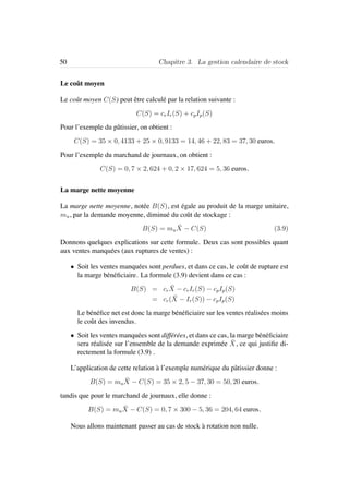 50 Chapitre 3. La gestion calendaire de stock
Le coˆut moyen
Le coˆut moyen C(S) peut ˆetre calcul´e par la relation suivante :
C(S) = crIr(S) + cpIp(S)
Pour l’exemple du pˆatissier, on obtient :
C(S) = 35 × 0, 4133 + 25 × 0, 9133 = 14, 46 + 22, 83 = 37, 30 euros.
Pour l’exemple du marchand de journaux, on obtient :
C(S) = 0, 7 × 2, 624 + 0, 2 × 17, 624 = 5, 36 euros.
La marge nette moyenne
La marge nette moyenne, not´ee B(S), est ´egale au produit de la marge unitaire,
mu, par la demande moyenne, diminu´e du coˆut de stockage :
B(S) = mu
¯X − C(S) (3.9)
Donnons quelques explications sur cette formule. Deux cas sont possibles quant
aux ventes manqu´ees (aux ruptures de ventes) :
• Soit les ventes manqu´ees sont perdues, et dans ce cas, le coˆut de rupture est
la marge b´en´eﬁciaire. La formule (3.9) devient dans ce cas :
B(S) = cr
¯X − crIr(S) − cpIp(S)
= cr( ¯X − Ir(S)) − cpIp(S)
Le b´en´eﬁce net est donc la marge b´en´eﬁciaire sur les ventes r´ealis´ees moins
le coˆut des invendus.
• Soit les ventes manqu´ees sont diff´er´ees, et dans ce cas, la marge b´en´eﬁciaire
sera r´ealis´ee sur l’ensemble de la demande exprim´ee ¯X, ce qui justiﬁe di-
rectement la formule (3.9) .
L’application de cette relation `a l’exemple num´erique du pˆatissier donne :
B(S) = mu
¯X − C(S) = 35 × 2, 5 − 37, 30 = 50, 20 euros.
tandis que pour le marchand de journaux, elle donne :
B(S) = mu
¯X − C(S) = 0, 7 × 300 − 5, 36 = 204, 64 euros.
Nous allons maintenant passer au cas de stock `a rotation non nulle.
 