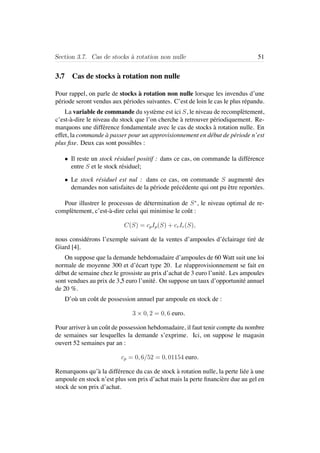 Section 3.7. Cas de stocks `a rotation non nulle 51
3.7 Cas de stocks `a rotation non nulle
Pour rappel, on parle de stocks `a rotation non nulle lorsque les invendus d’une
p´eriode seront vendus aux p´eriodes suivantes. C’est de loin le cas le plus r´epandu.
La variable de commande du syst`eme est ici S, le niveau de recompl`etement,
c’est-`a-dire le niveau du stock que l’on cherche `a retrouver p´eriodiquement. Re-
marquons une diff´erence fondamentale avec le cas de stocks `a rotation nulle. En
effet, la commande `a passer pour un approvisionnement en d´ebut de p´eriode n’est
plus ﬁxe. Deux cas sont possibles :
• Il reste un stock r´esiduel positif : dans ce cas, on commande la diff´erence
entre S et le stock r´esiduel;
• Le stock r´esiduel est nul : dans ce cas, on commande S augment´e des
demandes non satisfaites de la p´eriode pr´ec´edente qui ont pu ˆetre report´ees.
Pour illustrer le processus de d´etermination de S∗
, le niveau optimal de re-
compl`etement, c’est-`a-dire celui qui minimise le coˆut :
C(S) = cpIp(S) + crIr(S),
nous consid´erons l’exemple suivant de la ventes d’ampoules d’´eclairage tir´e de
Giard [4].
On suppose que la demande hebdomadaire d’ampoules de 60 Watt suit une loi
normale de moyenne 300 et d’´ecart type 20. Le r´eapprovisionnement se fait en
d´ebut de semaine chez le grossiste au prix d’achat de 3 euro l’unit´e. Les ampoules
sont vendues au prix de 3,5 euro l’unit´e. On suppose un taux d’opportunit´e annuel
de 20 %.
D’o`u un coˆut de possession annuel par ampoule en stock de :
3 × 0, 2 = 0, 6 euro.
Pour arriver `a un coˆut de possession hebdomadaire, il faut tenir compte du nombre
de semaines sur lesquelles la demande s’exprime. Ici, on suppose le magasin
ouvert 52 semaines par an :
cp = 0, 6/52 = 0, 01154 euro.
Remarquons qu’`a la diff´erence du cas de stock `a rotation nulle, la perte li´ee `a une
ampoule en stock n’est plus son prix d’achat mais la perte ﬁnanci`ere due au gel en
stock de son prix d’achat.
 